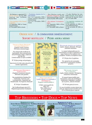 • Mr Martínez is appointed FCI    • Prochaines réunions du Co-       • Herr Martínez wurde zum         • El señor Martíínez fue nom-
official delegate for the 2008    mité Général :                     offiziellen Delegierten für die   brado delegado oficial para la
Americas and Caribbean            Les 3 et 4 septembre 2008 à        Sektionsausstellung Amerika       exposición de Sección Améri-
Section Show.                     Vienne (réunion informelle/-       und die Karibik 2008 ernannt.     cas y el Caribe 2008.
                                  brainstorming)
• Next meetings of the General    Les 4 et 5 novembre 2008 à         • Die nächsten Vorstandssitz-     • Las siguientes reuniones del
Committee:                        Zurich                             ungen:                            Comité General:
3-4 September 2008 in Vienna                                         3.-4. September 2008 in Wien      3-4 de septiembre de 2008, en
(brainstorming)                                                      (Brainstorming)                   Viena (Brainstroming)
4-5 November 2008 in Zurich                                          4.-5. November 2008 in Zürich     4-5 de noviembre de 2008, en
                                                                                                       Zurich



                  ORDER NOW: / A COMMANDER IMMÉDIATEMENT:
                    SOFORT BESTELLEN: / PEDIR AHORA MISMO
     “TRILINGUAL POCKET DICTIONARY
        OF CANINE TERMINOLOGY”
                                                                                           “DICTIONNAIRE TRILINGUE DE CYNOPHILIE”
        (English, French, German)                                                           (anglais, français, allemand). 300 pages,
       300 clearly structured pages.                                                                 clairement structurées.

      The indispensable handbook for                                                            Le manuel indispensable pour les
     functionaries, show-assessed merit                                                    fonctionnaires, les juges d‘exposition et les
    and performance judges, employees                                                         juges d‘épreuves, les employés et les
                and dog fans.                                                              cynophiles. Nombre d‘exemplaires limité!
    Limited number of copies available!
                                                                                                 € 7,99 plus frais d‘expédition.
     € 7.99 plus postage and packaging.
                                                                                               Prix spécial lors de commandes
 Special price for bulk orders placed by FCI                                                 importantes d‘organisations membres
           member organisations.                                                                           de la FCI.



      „DREISPRACHIGES WÖRTERBUCH                                                                   “DICCIONARIO TRILINGÜE
             DER KYNOLOGIE“                                                                             DE LA CINOLOGIA”
     (Englisch, Französisch, Deutsch).                                                      (inglés, francés, alemán). 300 páginas,
         300 Seiten, klar geliedert.                                                               claramente estructurado.

    Das unentbehrliche Handbuch für                      Please send orders to:                 El manual imprescindible para
       Funktionäre, Formwert- und                  Veuillez adresser vos commandes à:        funcionarios, jueces de morfología y
     Leistungsrichter, Angestellte und                       Bestellungen an:                 rendimiento, empleados y amantes
  Hundefreunde. Nur begrenzte Stückzahl!             Rogamos realizar pedidos a:                de los perros. ¡Edición limitada!

        € 7,99 plus Versandkosten.                     E-Mail: soravia.g@fci.be                   € 7,99 más gastos de envío.
                                                              Mail: FCI
     Bei Großbestellungen durch FCI-                     Place Albert 1er, 13              En caso de pedidos en gran número por
    Mitgliedsorganisationen Sonderpreis.                  B - 6530 THUIN                   parte de organizaciones miembros de la
                                                               Belgien                         FCI se ofrecerá precio especial.




         TOP BREEDERS • TOP DOGS • TOP NEWS
                    DOBERMANN IS JOY!                                                   DOBERMANN IS JOY!
  ENJOY RUSSIAN DOBERMANNS “IZ DOMA DOMENI”                            ENJOY RUSSIAN DOBERMANNS “IZ DOMA DOMENI”
      PIMM‘S NUMBER ONE IZ DOMA DOMENI                                                           PUNSH IZ DOMA DOMENI
                  MALE, 22.06.02                                                                       MALE, 22.06.02
 Vice-EuroCh-2007 & Ch. Int.&Grand Rus & Rus &                                      Grand Ch. Rus & Rus & Blr & Lit & Rom & Serb &
  Rom & Lit & Geo & Blr & Serb & Bul & RKF &                                                     RKF & Club 4 x CACIB
 Club 9 x CACIB. Training: IPO-I Test-A, BH ZTP                                             Training: IPO-I BH Test-A BH ZTP
    ADPR, HD-Test: HD-A, PHPV-PHTVL-free                                                   HD-Test: HD-A, PHPV-PHTVL-free
  Breeder: Anna Tietz, Owner: Gorbachev A. & M.                                      Breeder: Anna Tietz, Owner: Gorbachev A. & M.
   Contact: Tel: ++7 (095) 970-26-12, 109-58-36,                                      Contact: Tel: ++7 (095) 970-26-12, 109-58-36,
      http://www.dobermann-brat.ru (Moscow)                                              http://www.dobermann-brat.ru (Moscow)


                                                    FCI. FOR DOGS WORLDWIDE.                                                            19
 
