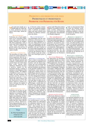 PROBIOTICS AND PREBIOTICS FOR DOGS
                                        PROBIOTIQUES ET PREBIOTIQUES
                                     PROBIOTIK UND PRÄBIOTIK FÜR HUNDE

 MNow,anddrink onpeople use a Les boissons saines connais- Immerwerden präbiotische Cada vezdía bebidas medi-
 is.
     ore
     health
             more
                    a daily bas-  sent une popularité grandis-
                                                                     mehr Menschen trinken
                                                               täglich Gesundheits-Drinks.
           prebiotics are also sante. A présent, les prébio- Jetzt
                                                                                              cada
                                                                                                     más personas beben

                                                                                           cinales. Ahora, las bacterias
 used to boost dogs’ natural de-    tiques sont aussi utilisées pour    Bakterien auch zur Stärkung        prebióticas también se usan pa-
 fences.                            fortifier les défenses immuni-      der natürlichen Abwehrkräfte       ra reforzar las defensas natura-
                                    taires des chiens.                  von Hunden eingesetzt.             les de los perros.
       PRO OR PREBIOTICS?
 Probiotics are a food supple-          PRO- OU PRÉ-BIOTIQUES?               PRO- ODER PRÄBIOTIK?             ¿PROBIOTICA O PREBIOTICA?
 ment of live microbial organ-      Les probiotiques sont des com-      Probiotische Bakterien sind        Las bacterias probióticas son
 isms with a positive effect on     pléments alimentaires com-          Nahrungsergänzungsmittel be-       complementos alimenticios que
 health. Prebiotics are indigest-   posés de micro-organismes viv-      stehend aus lebenden Mikroor-      consisten de microorganismos
 ible food components, such as      ants aux effets positifs sur la     ganismen, mit positiver Aus-       vivos, con efecto positivo en la
 inulin and fructo-oligosaccha-     santé. Les prébiotiques sont des    wirkungauf die Gesundheit.         salud. Las bacterias prebióticas
 rides, which stimulate the         nutriments alimentaires non di-     Präbiotische Bakterien sind        son componentes alimenticios
 growth and/or the activity of      gestibles, tels que l‘inuline et    unverdauliche Nahrungskom-         no digeribles, como la inulina y
 bacteria in the colon and thus     les fructo-oligo-saccharides qui    ponenten wie Inulin und Fruc-      los fructooligosacáridos , que
 improve health.                    stimulent la prolifération et       tooligosaccharide, die das         estimulan el crecimiento y/o la
                                    l‘activité des bactéries dans le    Wachstum bzw. die Aktivität        actividad de las bacterias en el
    BENEFICIAL TO MICROFLORA        gros intestin et qui par consé-     von Bakterien im Dickdarm          intestino grueso.
 The microflora of a dog’s colon    qent sont bénéfiques pour la        anregen.
 consist of a varied ecosystem of   santé.                                                                   BUENO PARA LA MICROFLORA
 micro-organisms that are ex-                                               GUT FÜR DIE MIKROFLORA         La microflora en el intestino de
 tremely important for health.        BÉNÉFIQUE À LA MICROFLORE         Die Mikroflora im Dickdarm         los canes consiste de un ecosis-
 They can ferment proteins and      Chez le chien la microflore du      von Hunden besteht aus einem       tema diverso de microorga-
 complex carbohydrates and          gros intestin est composée d‘un     vielfältigen Ökosystem von         nismos. Pueden fermentar, en-
 convert them into short-chain      système varié de micro-orga-        Mikroorganismen. Sie können        tre otros, las proteínas y los
 fatty acids, among other           nismes qui sont extrêmement         u. a. Proteine und komplexe        complejos hidratos de carbono
 substances. Prebiotics can have    importants pour la santé. Ils       Kohlehydrate fermentieren und      y convertirlos en ácidos grasos
 a positive impact on the           peuvent fermenter des protéines     diese in kurzkettige Fettsäuren    de cadena corta. Las bacterias
 microflora during a change in      et des glucides complexes et les    umwandeln. Präbiotische Bak-       prebióticas pueden influir posi-
 nutrition or environment, or the   transformer, entre autres, en       terien können während einer        tivamente en la microflora de
 weaning of pups. The addition      acides gras à chaîne courte. Les    Nahrungsumstellung oder bei        los cachorros al camibar de ali-
 of prebiotics, such as in Viyo     prébiotiques peuvent jouer un       Umweltveränderungen bzw.           mentación, al producirse cam-
 drinks, not only stimulates the    rôle positif sur la microflore      zur Entwöhnung von der Mut-        bios medioambientales o de su
 growth and the activity of         lors d‘un changement d‘alimen-      termilch bei Welpen die Mikro-     entorno y/o durante la fase del
 beneficial bacteria, it also       tation ou de l‘environnement        flora positiv beeinflussen. Die    destete. La adición de bacterias
 reduces the odour of faeces and    dans lequel évolue le chien,        Zugabe von präbiotischen Bak-      prebióticas, como están en las
 the cholesterol level in the       ainsi que dans le cadre du sev-     terien, wie in den Viyo-Drinks,    bebidas Viyo, no sólo estimula
 blood, improves vitamin syn-       rage de chiots. L‘adjonction de     regt nicht nur das Wachstum        el crecimiento y la actividad de
 thesis, increases the uptake of    prébiotiques, comme dans les        und die Aktivität von nützli-      las bacterias útiles, sino que
 minerals and boosts the im-        boissons Viyo, stimule la crois-    chen Bakterien an, sie reduziert   también reduce el olor de las
 mune system.                       sance et l‘activité de bactéries    auch den Stuhlgeruch und den       heces y el nivel de colesterol en
                                    importantes, réduit les odeurs      Cholesterinspiegel im Blut, ver-   la sangre, mejora la síntesis de
    SHORT-CHAIN FATTY ACIDS         des selles et le niveau de chole-   bessert den Vitaminaufbau, er-     vitaminas, aumenta la absor-
 Prebiotics do not have an ad-      stérol dans le sang, améliore la    höht die Mineralienaufnahme        ción de minerales y refuerza el
 verse effect on nutrient uptake,   synthèse des vitamines, aug-        und stärkt das Immunsystem.        sistema inmunológico.
 digestion or evacuation. On the    mente l‘absorption de minéraux
 contrary: they contribute to       et renforce le système immuni-         KURZKETTIGE FETTSÄUREN                  ACIDOS GRASOS
 higher concentrations of short-    taire.                              Präbiotische Bakterien haben              DE CADENA CORTA
 chain fatty acids in the faeces.                                       keine nachteiligen Auswirkun-      Las bacterias prebióticas no tie-
 These are beneficial to general    ACIDES GRAS À CHAINE COURTE         gen auf die Nährstoffaufnahme,     nen efectos negativos en la ab-
 health and have other specific     Les prébiotiques n‘ont pas          die Verdauung oder den Stuhl-      sorción de sustancias nutritivas,
 positive effects. Moreover,        d‘effet néfaste sur l‘absorption    gang. Im Gegenteil: sie sorgen     en la digestión ni en la defeca-
 fructo-oligosaccharides can re-    de substances nutritives, la di-    für eine höhere Konzentration      ción. Al contrario: Proporcio-
 duce the faecal concentration of   gestion ou les selles. Au con-      kurzkettiger Fettsäuren im         nan una mayor concentración
 pathogenic bacteria.               traire : elles assurent une con-    Stuhl. Diese tragen zur Verbes-    de ácidos grasos de cadena cor-
                                    centration plus élevée des aci-     serung des allgemeinen Ge-         ta en las heces. Estos ácidos
                                    des gras à chaîne courte dans       sundheitszustandes bei. Außer-     contribuyen a mejorar el estado
             Viyo                   les selles. Elles contribuent à     dem können Fructooligosac-         general de la salud. Además los
                                    l‘amélioration générale de la       charide die Konzentration von      fructooligosacáridos pueden
     Dr. Wim Van Kerkhoven          santé. En outre, les fructo-oli-    pathogenen Bakterien im Stuhl      reducir la concentración de bac-
         wim@viyo.com               go-saccharides peuvent réduire      reduzieren.                        terias patógenas en las heces.
         www.viyo.com               la concentration de bactéries
                                    pathogènes dans les selles.

22                                                    FCI. FOR DOGS WORLDWIDE.
 
