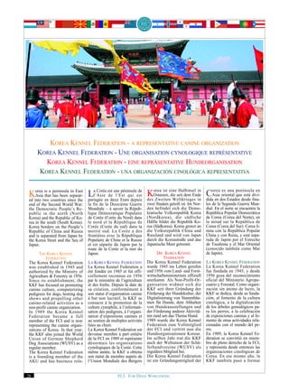 KOREA KENNEL FEDERATION - A REPRESENTATIVE CANINE ORGANIZATION
     KOREA KENNEL FEDERATION - UNE ORGANISATION CYNOLOGIQUE REPRÉSENTATIVE
        KOREA KENNEL FEDERATION - EINE REPRÄSENTATIVE HUNDEORGANISATION
      KOREA KENNEL FEDERATION - UNA ORGANIZACIÓN CINOLÓGICA REPRESENTATIVA

   orea is peninsula in
   Asia that has been separat-
                                                péninsule de
                                          de l‘Est           Korea ist eine Halbinsel in didaorea oriental penínsulafina-
                                                                 Zweiten Weltkrieges
                                                                                         in
                                                                                              en
                                                                                                  es una
                                                                                                           que está
                                                                                                                       en
Kinto twoacountries sinceEast Lal‘Asieenest une Etatsqui est desOstasien, die seit dem Ende CAsiados Estados desde divi-
                                    Corée

ed                         the partagée    deux       depuis
end of the Second World War:      la fin de la Deuxième Guerre        zwei Staaten geteilt ist. Im Nor-   les de la Segunda Guerra Mun-
the Democratic People’s Re-       Mondiale – à savoir la Répub-       den befindet sich die Demo-         dial. En el norte se encuentra la
public in the north (North        lique Démocratique Populaire        kratische Volksrepublik Korea       República Popular Democrática
Korea) and the Republic of Ko-    de Corée (Corée du Nord) dans       (Nordkorea), die südliche           de Corea (Corea del Norte), en
rea in the south (South Korea).   le nord et la République de         Hälfte bildet die Republik Ko-      la mitad sur la República de
Korea borders on the People’s     Corée (Corée du sud) dans la        rea (Südkorea). Korea grenzt an     Corea (Corea del Sur). Corea li-
Republic of China and Russia      moitié sud. La Corée a des          die Volksrepublik China und         mita con la República Popular
and is separated from Japan by    frontières avec la République       Russland und wird von Japan         China y con Rusia, y está sepa-
the Korea Strait and the Sea of   Populaire de Chine et la Russie     durch die Koreastraße und das       rada de Japón por el Estrecho
Japan.                            et est séparée du Japon par la      Japanische Meer getrennt.           de Tsushima y el Mar Oriental
                                  route de la Corée et la mer du                                          (conocido también como Mar
      THE KOREA KENNEL            Japon.                                    DIE KOREA KENNEL              de Japón).
          FEDERATION                                                             FEDERATION
The Korea Kennel Federation       LA KOREA KENNEL FEDERATION          Die Korea Kennel Federation         LA KOREA KENNEL FEDERATION
was established in 1945 and       La Korea Kennel Federation a        wurde 1945 ins Leben gerufen        La Korea Kennel Federation
authorized by the Ministry of     été fondée en 1945 et fut offi-     und 1956 vom Land- und Forst-       fue fundada en 1945, y desde
Agriculture & Forestry in 1956.   ciellement reconnue en 1956         wirtschaftsministerium offiziell    1956 goza del reconocimiento
Since its establishment, the      par le ministère de l‘agriculture   anerkannt. Als Non-Profit-Or-       oficial del Ministerio Agrope-
KKF has focused on promoting      et des forêts. Depuis la date de    ganisation widmet sich die          cuario y Forestal. Como organi-
canine culture, computerizing     sa création, conformément à         KKF seit ihrer Gründung der         zación sin ánimo de lucro, la
pedigrees for dogs, hosting dog   son statut d‘organisation canine    Förderung der Hundekultur, der      KKF se dedica, desde su funda-
shows and propelling other        à but non lucratif, la KKF se       Digitalisierung von Stammbäu-       ción, al fomento de la cultura
canine-related activities as a    consacre à la promotion de la       men für Hunde, dem Abhalten         cinológica, a la digitalización
non-profit canine organization.   culture cynophile, à l‘informati-   von Hundeausstellungen und          de los árboles genealógicos pa-
In 1989 the Korea Kennel          sation des pedigrees, à l‘organi-   der Förderung anderer Aktivitä-     ra los perros, a la celebración
Federation became a full          sation d‘expositions canines et     ten rund um das Thema Hund.         de exposiciones caninas y al fo-
member of the FCI and is now      au soutien de multiples activités   1989 wurde die Korea Kennel         mento de otras actividades rela-
representing the canine organi-   liées au chien.                     Federation zum Vollmitglied         cionadas con el mundo del pe-
zations of Korea. In that year,   La Korea Kennel Federation est      der FCI und vertritt nun die        rro.
the KKF also joined the World     devenue membre à part entière       Hundeorganisationen Koreas.         En 1989, la Korea Kennel Fe-
Union of German Shepherd          de la FCI en 1989 et représente     Im selben Jahr trat die KKF         deration se convirtió en miem-
Dog Associations (WUSV) as a      désormais les organisations         auch der Weltunion der Schä-        bro de pleno derecho de la FCI,
regular member.                   cynologiques de la Corée. Cette     ferhundvereine (WUSV) als           y representa desde entonces las
The Korea Kennel Federation       même année, la KKF a obtenu         reguläres Mitglied bei.             organizaciones cinológicas de
is a founding member of the       son statut de membre auprès de      Die Korea Kennel Federation         Corea. En ese mismo año, la
AKU and has business rela-        l‘Union Mondiale des Bergers        ist ein Gründungsmitglied der       KKF también pasó a formar


28                                                  FCI. FOR DOGS WORLDWIDE.
 