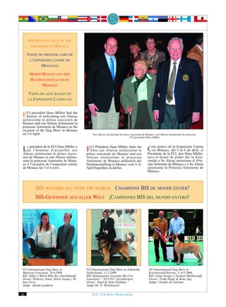 IMPORTANT GUESTS AT THE
       DOG SHOW IN MONACO

     VISITE DE PRESTIGE LORS DE
      L‘EXPOSITION CANINE DE
             MONACEO
      HOHER BESUCH AUF DER
      HUNDEAUSSTELLUNG IN
            MONACO
     VISITA DE ALTO RANGO EN
     LA EXPOSICIÓN CANINA EN




 FCI president princeMüller had the
                Hans
    honour of welcoming son Altesse
 sérénissime le       souverain de
 Monaco and son Altesse sérénissime la
 princesse Antoinette de Monaco on the
 occasion of the Dog Show in Monaco
 on 5-6 April.                                   Son Altesse sérénissime le prince souverain de Monaco, son Altesse sérénissime la princesse,
                                                                                  FCI president Hans Müller



 Le président de la d‘accueillir son
    eu l‘honneur
                    FCI Hans Müller a
 Altesse sérénissime le prince souve-
                                             FCI Präsident HansMonaco hatte son Con Mónaco, FCI,Exposiciónabril, el
                                                                 Müller     die
                                                Ehre son Altesse sérénissime le
                                             prince souverain de        und
                                                                                   en
                                                                                       motivo de la
                                                                                Presidente de la
                                                                                                 del 5 al 6 de
                                                                                                               Canina
                                                                                                      don Hans Müller,
 rain de Monaco et son Altesse sérénis-      Altesse sérénissime la princesse                    tuvo el honor de poder dar la bien-
 sime la princesse Antoinette de Mona-       Antoinette de Monaco anlässlich der                 venida a Su Alteza serenísima el Prín-
 co à l‘occasion de l‘exposition canine      Hundeausstellung in Monaco vom 5.-6.                cipe Soberano de Mónaco y a Su Alteza
 de Monaco les 5 et 6 avril.                 April begrüßen zu dürfen.                           serenísima la Princesa Antoinette de
                                                                                                 Mónaco.



          BIS WINNERS ALL OVER THE WORLD CHAMPIONS BIS DU MONDE ENTIER!
          BIS-GEWINNER AUS ALLER WELT ¡CAMPEONES BIS DEL MUNDO ENTERO!




 FCI International Dog Show in               FCI International Dog Show in Arhem/the              FCI International Dog Show in
 Maracay/Venezuela, 24.4.2008                Netherlands, 12.5.2008.                              Kristiansand/Norway, 3.-4.5.2008.
 BIS: Silper’s Black Silky Rss (Dachshund)   BIS: Kumamatata Awesome Boy For                      BIS: Game Keeper‚s Jackpot (Bullmastiff)
 Owner: Roberto, Sonia, Silvia Azuaje y M.   Lionslord – “PLUTO” (Leonberger)                     Owner: Trude Hegle & Rune Aga.
 Ines Perez                                  Owner: Nigel & Anita Holliday,                       Judge: Claudio de Giuliani
 Judge: Adrián Landarte                      Judge Mr. E. Wieldraayer

30                                               FCI. FOR DOGS WORLDWIDE.
 