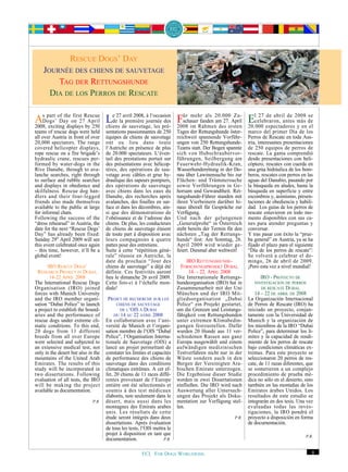 RESCUE DOGS’’DAY
                  RESCUE DOGS DAY
    JOURNÉE DES CHIENSDE SAUVETAGE
     JOURNÉE DES CHIENS DE SAUVETAGE
        TTAGDER RETTUNGSHUNDE
          AG
              DER R
                    ETTUNGSHUNDE
      DDIADE LOS PERROSDE RESCATE
       IA
           DE LOS PERROS
                         DE RESCATE



AsDogs’ of the on 27Rescue Lede27ladepremière journéepré- 2008 im Rahmen20.000 April Elcelebraron, antes2008 de
     part
            Day
                  first
                         April
2008, exciting displays by 250 chiens
                                      avril 2008, à l‘occasion

                                         sauvetage, les
                                                                ür mehr als
                                                           des Fschauer fanden am 27.
                                                                                      Zu-      27 de abril de
                                                                                                               más
                                                                                                                    se

                                                                                des ersten 20.000 espectadores y en el
teams of rescue dogs were held       sentations passionnantes de 250      Tages der Rettungshunde öster-     marco del primer Día de los
all over Austria in front of over    équipes de chiens de sauvetage       reichweit spannende Vorführ-       Perros de Rescate en toda Aus-
20,000 spectators. The range         ont eu lieu dans toute               ungen von 250 Rettungshunde-       tria, interesantes presentaciones
covered helicopter displays,         l‘Autriche en présence de plus       Teams statt. Der Bogen spannte     de 250 equipos de perros de
rope rescue on a fire brigade’s      de 20.000 spectateurs. L‘éven-       sich von Hubschraubervor-          rescate. La gama comprendió
hydraulic crane, rescues per-        tail des prestations portait sur     führungen, Seilbergung am          desde presentaciones con heli-
formed by water-dogs in the          des présentations avec hélicop-      Feuerwehr-Hydraulik-Kran,          cóptero, rescates con cuerda en
Rive Danube, through to ava-         tères, des opérations de sau-        Wasserhunderettung in der Do-      una grúa hidráulica de los bom-
lanche searches, right through       vetage avec câbles et grue hy-       nau über Lawinensuche bis zur      beros, rescates con perros en las
to surface and rubble searches       draulique des sapeurs pompiers,      Flächen- und Trümmersuche          aguas del Danubio, pasando por
and displays in obedience and        des opérations de sauvetage          sowie Vorführungen in Ge-          la búsqueda en aludes, hasta la
skilfulness. Rescue dog han-         avec chiens dans les eaux du         horsam und Gewandtheit. Ret-       búsqueda en superficie y entre
dlers and their four-legged          Danube, des recherches après         tungshunde-Führer standen mit      escombros y, asimismo, presen-
friends also made themselves         avalanches, des fouilles en sur-     ihren Vierbeinern darüber hi-      taciones de obediencia y habili-
available to the public at large     face et dans les décombres, ain-     naus überall für Gespräche zur     dad. Los guías de los perros de
for informal chats.                  si que des démonstrations de         Verfügung.                         rescate estuvieron en todo mo-
Following the success of the         l‘obéissance et de l‘adresse des     Und nach der gelungenen            mento disponibles con sus ca-
“dress rehearsal” in Austria, the    chiens. De plus, les conducteurs     „Generalprobe“ in Österreich       nes para atender preguntas y
date for the next “Rescue Dogs’      de chiens de sauvetage étaient       steht bereits der Termin für den   conversar.
Day” has already been fixed:         de toute part à disposition avec     nächsten „Tag der Rettungs-        Y tras pasar con éxito la “prue-
Sunday 29th April 2009 will see      leurs compagnons à quatre            hunde“ fest: Am Sonntag, 26.       ba general” en Austria, ya se ha
this event celebrated once again     pattes pour des entretiens.          April 2009 wird wieder ge-         fijado el plazo para el siguiente
– this time, however, it’ll be a     Suite à cette “répétition géné-      feiert. Diesmal aber weltweit!     “Día de los perros de rescate”:
global event!                        rale” réussie en Autriche, la                                           Se volverá a celebrar el do-
                                     date du prochain “Jour des                IRO RETTUNGSHUNDE-            mingo, 26 de abril de 2009.
      IRO RESCUE DOGS’               chiens de sauvetage” a déjà été        FORSCHUNGSPROJEKT DUBAI,         ¡Pero esta vez a nivel mundial!
 RESEARCH PROJECT IN DUBAI,          définie. Ces festivités auront             14. – 22. APRIL 2008
       14-22 APRIL 2008              lieu le dimanche 26 avril 2009.      Die Internationale Rettungs-             IRO - PROYECTO DE
The International Rescue Dogs        Cette fois-ci à l‘échelle mon-       hundeorganisation (IRO) hat in        INVESTIGACION DE PERROS
Organisation (IRO) joined            diale!                               Zusammenarbeit mit der Uni               DE RESCATE DUBAI,
forces with Munich University                                             München und der IRO Mit-              14 – 22 DE ABRIL DE 2008
and the IRO member organi-            PROJET DE RECHERCHE SUR LES         gliedsorganisation „Dubai          La Organización Internacional
sation “Dubai Police” to launch           CHIENS DE SAUVETAGE             Police“ ein Projekt gestartet,     de Perros de Rescate (IRO) ha
a project to establish the bound-           DE L‘OIS À DUBAI              um die Grenzen und Leistungs-      iniciado un proyecto, conjun-
aries and the performance of             DU 14 AU 22 AVRIL 2008           fähigkeit von Rettungshunden       tamente con la Universidad de
rescue dogs under extreme cli-       En collaboration avec l‘uni-         unter extremen Klimabedin-         Munich y la organización de
matic conditions. To this end,       versité de Munich et l‘organi-       gungen festzustellen. Dafür        los miembros de la IRO “Dubai
20 dogs from 11 different            sation membre de l‘OIS “Dubaï        wurden 20 Hunde aus 11 ver-        Police”, para determinar los lí-
breeds from all over Europe          Police”, l‘Organisation Interna-     schiedenen Rassen aus ganz         mites y la capacidad de rendi-
were selected and subjected to       tionale de Sauvetage (OIS) a         Europa ausgewählt und einem        miento de los perros de rescate
an extensive medical test, not       lancé un projet permettant de        aufwändigen medizinischen          bajo condiciones climáticas ex-
only in the desert but also in the   constater les limites et capacités   Testverfahren nicht nur in der     tremas. Para este proyecto se
mountains of the United Arab         de performance des chiens de         Wüste sondern auch in den          seleccionaron 20 perros de res-
Emirates. The results of this        sauvetage dans des conditions        Bergen der Vereinigten Ara-        cate, de 11 razas diferentes, que
study will be incorporated in        climatiques extrêmes. A cet ef-      bischen Emirate unterzogen.        se sometieron a un complejo
two dissertations. Following         fet, 20 chiens de 11 races diffé-    Die Ergebnisse dieser Studie       procedimiento de prueba mé-
evaluation of all tests, the IRO     rentes provenant de l‘Europe         werden in zwei Dissertationen      dica no sólo en el desierto, sino
will be making the project           entière ont été sélectionnés et      einfließen. Die IRO wird nach      también en las montañas de los
available as documentation.          soumis à des test médicaux           Auswertung aller Untersuch-        Emiratos árabes Unidos. Los
                                     élaborés, non seulement dans le      ungen das Projekt als Doku-        resultados de este estudio se
                              P.R.   désert, mais aussi dans les          mentation zur Verfügung stel-      integrarán en dos tesis. Una vez
                                     montagnes des Emirats arabes         len.                               evaluadas todas las inves-
                                     unis. Les résultats de cette                                            tigaciones, la IRO pondrá el
                                     étude seront intégrés dans deux                                  P.R.   proyecto a disposición en forma
                                     dissertations. Après évaluation                                         de documentación.
                                     de tous les tests, l‘OIS mettra le
                                     projet à disposition en tant que                                                                     P.R.
                                     documentation.                P.R.


                                                       FCI. FOR DOGS WORLDWIDE.                                                              9
 
