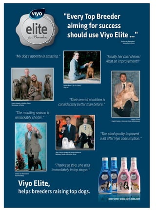 ide
                                                w                                    "Every Top Breeder



                                                ld
                                                    or    W
                                                                                      aiming for success


                                                     o gsg ether For D
                                                                                      should use Viyo Elite ..."

                                                     - To
                                                    YO
                                                VI
                                               I&                                                                                          Dimitry van Raamsdonk
                                          FC                                                                                                  Kennel De La Parure




           "My dog’s appetite is amazing."                                                                              "Finally her coat shines!
                                                                                                                        What an improvement!!"




                                                                                     Esmae Minne - So-Fi’s Choice
                                                                                     Shar Pei




                                                                                    "Their overall condition is
      Edwin Lenaerts & Kristina Pilatus
      Weimaraner & Pointer                                                   considerably better than before."

           "The moulting season is
           remarkably shorter."                                                                                                                             Laurent Pichard
                                                                                                                             English Cocker & American Cocker & Weimaraner




                                                                                                                     "The stool quality improved
                                                                                                                     a lot after Viyo consumption."


                                                                         Jean François Vanaken & Laurent Heinesche
                                                                         Maltese & Poodle & Yorkshire Terrier




                                                       "Thanks to Viyo, she was
                                                     immediately in top shape!"
            Dimitry van Raamsdonk
            French Bulldog




                 Viyo Elite,
                 helps breeders raising top dogs.
                                                                                                                           More info? www.viyo-elite.com



Viyo_Elite_FCI_ad_feb09.indd 1                                                                                                                                  12-02-2009 10:20:28
 