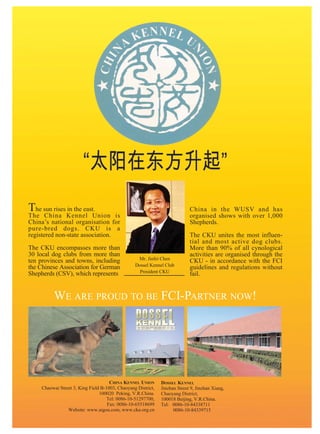 The sun rises in the east.                                                   China in the WUSV and has
The China Kennel Union is                                                    organised shows with over 1,000
China’s national organisation for                                            Shepherds.
pure-bred dogs. CKU is a
registered non-state association.                                            The CKU unites the most influen-
                                                                             tial and most active dog clubs.
The CKU encompasses more than                                                More than 90% of all cynological
30 local dog clubs from more than                                            activities are organised through the
ten provinces and towns, including                 Mr. Jinfei Chen
                                                                             CKU - in accordance with the FCI
the Chinese Association for German                Dossel Kennel Club
                                                                             guidelines and regulations without
Shepherds (CSV), which represents                   President CKU
                                                                             fail.


          WE ARE PROUD TO BE FCI-PARTNER NOW!




                                      CHINA KENNEL UNION       DOSSEL KENNEL
     Chaowai Street 3, King Field B-1003, Chaoyang District,   Jinzhan Street 9, Jinzhan Xiang,
                                 100020 Peking, V.R.China.     Chaoyang District,
                                     Tel: 0086-10-51297700,    100018 Beijing, V.R.China.
                                     Fax: 0086-10-65518699     Tel: 0086-10-84338711
                 Website: www.aigou.com, www.cku.org.cn              0086-10-84339715
 