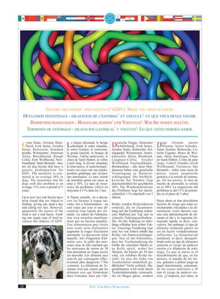 © Uwe275 / PIXELIO




             GASTRIC DILATATION1 AND VOLVULUS2 (GDV): WHAT YOU NEED TO KNOW.
  OCCLUSION INTESTINALE - DILATATION DE L'ESTOMAC1 ET VOLVULE2: CE QUE VOUS DEVEZ SAVOIR.
     DARMVERSCHLINGUNGEN - MAGEN-DILATATION1 UND VOLVULUS2: WAS SIE WISSEN SOLLTEN.
   TORSIONES DE ESTOMAGO - DILATACION GASTRICAL1 Y VOLVULO2: LO QUE USTED DEBERÍA SABER.


 Grate Rottweiler, Standard Lsetter Gordon, le rottweiler, Gordon Setter, Rottweiler, Kö- Setter Gordon,Setter Irlandés,
         Dane, German Shep-
    herd, Irish Setter, Gordon
 Setter,                       le
                                  e dogue allemand, le berger     eutsche Dogge, Deutscher    ogo Alemán, pastor
                                  allemand, le setter irlandais, DSchäferhund, Irish Setter, DAlemán,
                                                                                                         Rottweiler, Ca-
 poodle, Weimaraner, American       le grand caniche, le braque de       nigspudel, Weimaraner, Ameri-      niche Gigante, Braco de Wei-
 Akita, Bloodhound, Rough           Weimar, l'akita américain, le        kanischer Akita, Bluthund,         mar, Akita Americano, Chien
 Collie, Irish Wolfhound, New-      chien de Saint Hubert, le colley     Langhaar-Collie, Irischer          de Saint-Hubert, Collie de pelo
 foundland, Saint Bernard - they    à poil long, le lévrier irlandais,   Wolfshund, Neufundländer,          largo, Lebrel irlandés (Irish
 are all dog breeds that have a     le terre-neuve, le saint-bernard :   Bernhardiner - alle diese Hun-     Wolfhound), Terranova, San
 genetic predisposition for         toutes ces races ont une prédis-     derassen haben eine genetische     Bernardo - todas estas razas de
 GDV. The mortality is esti-        position génétique aux occlusi-      Veranlagung zu Darmver-            perros tienen propensión
 mated at an average 30% in         ons intestinales. Le taux estimé     schlingungen. Die Sterblich-       genética a la torsión de estóma-
 dogs. The recurrence rate for      de mortalité parmi ces races se      keitsrate bei Hunden liegt         go. En los perros, la tasa de
 dogs with this problem is on       situe à 30%. Le taux de récur-       durchschnittlich bei geschätzten   muerte de promedio se estima
 average 11% over a period of 3     rence du problème s'élève en         30%. Die Wiederauftrittsrate       en el 30%. La reaparición del
 years.                             moyenne à 11% dans les 3 ans.        des Problems liegt bei durch-      problema es del 11% de prome-
                                                                         schnittlich 11% innerhalb von 3    dio en el plazo de 3 años.
 Up to now two risk factors have    A l'heure actuelle, on a décou-      Jahren.
 been found that are linked to      vert les facteurs à risque sui-                                         Hasta ahora se han descubierto
 feeding: giving one meal a day     vants, liés à l'alimentation : un    Bisher wurden Risikofaktoren       factores de riesgo que están es-
 and eating too fast. However,      seul repas par jour et une ab-       entdeckt, die im Zusammen-         trechamente vinculados a la ali-
 apparently the nature of the       sorption trop rapide des ali-        hang mit der Ernährung stehen:     mentación. Estos factores son:
 food is not a real factor. Feed-   ments. La nature de l'alimenta-      eine Mahlzeit pro Tag und zu       una sola administración de ali-
 ing one single type of food in-    tion n'est toutefois manifeste-      schnelle Nahrungsaufnahme.         mento al día y la ingestión de-
 creases the chances of GDV.        ment pas un facteur tangible.        Die Art der Nahrung ist aller-     masiado rápida, es decir, con-
                                    Une alimentation peu variée          dings offenbar kein echter Fak-    vulsiva. Sin embargo, el tipo de
                                    (une seule sorte d'aliments)         tor. Einseitige Ernährung (nur     alimento realmente parece no
                                    augmente le risque d'occlusion       eine Art von Futter) erhöht das    ser un factor verdaderamente
                                    intestinale. La découverte selon     Risiko von Darmverschlingun-       influyente. La alimentación
                                    laquelle, lors d'ingestion d'ali-    gen. Neu ist die Erkenntnis,       unilateral, es decir, desequili-
                                    ments secs, la taille des mor-       dass bei Trockennahrung die        brada (sólo un tipo de alimento)
                                    ceaux joue un rôle (sachant que      Größe der einzelnen Stücke ei-     aumenta el riesgo de padecer
                                    les morceaux de moins de 30          ne Rolle spielt, wobei bei         torsión y/o dilatación de estó-
                                    mm présentent un risque accru)       Stücken, die kleiner als 30 mm     mago. Lo que es nuevo es el
                                    est nouvelle. Les aliments secs      sind, ein erhöhtes Risiko be-      descubrimiento de que, en los
                                    sont-ils par conséquent effec-       steht. Ist also die Gabe von       piensos, el tamaño de los tro-
                                    tivement plus dangereux ? Pas        Trockenfutter tatsächlich ge-      zos, gránulos o pellets juega un
                                    vraiment. La dilatation de l'e-      fährlicher? Nicht wirklich. Ma-    papel determinante, aumentan-
                                    stomac n'est pas causée par les      gendilatation wird nicht durch     do los trozos inferiores a 30
                                    aliments secs qui fermentent         Trockenfutterstücke verursacht,    mm el riesgo de padecer tor-
 © Balzer Matthias / PIXELIO
                                    dans l'estomac mais par l'ab-        die im Magen gären, sondern        sión. ¿Comporta, por tanto, la


20                                                    FCI. FOR DOGS WORLDWIDE.
 