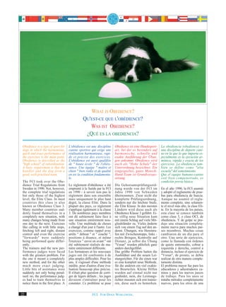 WHAT IS OBEDIENCE?
                                                 QU'EST-CE QUE L'OBÉDIENCE?
                                                    WAS IST OBEDIENCE?
                                                  ¿QUÉ ES LA OBEDIENCIA?

 Obedience is a type of sport for     L'obédience est une discipline       Obedience ist eine Hundesport-       La obediencia (obedience) es
 dogs in which the harmonious,        canine sportive qui exige une        art, bei der es besonders auf        una disciplina de deporte cani-
 quick and exact performance of       réalisation harmonieuse, rapi-       harmonische, schnelle und            no en la que lo que importa es-
 the exercises is the main point.     de et précise des exercices.         exakte Ausführung der Übun-          pecialmente es la ejecución ar-
 Obedience is described as the        L'obédience est aussi qualifiée      gen ankommt. Obedience wird          mónica, rápida y exacta de los
 "high school" of subordination.      de " haute école " de l'obéis-       auch als "Hohe Schule" der           ejercicios. La obediencia tam-
 A basic requirement is that the      sance. Une équipe " maître et        Unterordnung bezeichnet. Ein         bién se define como "alta
 handler and the dog form a           chien " bien rodée et de qualité     eingespieltes, gutes Mensch-         escuela" del sometimiento.
 good, well-practised team.           en est la condition fondamenta-      Hund-Team ist Grundvoraus-           Que el equipo humano-canino
                                      le.                                  setzung.                             esté bien compenetrado, es
 The FCI took over the Obe-                                                                                     condición previa básica.
 dience Trial Regulations from        Le règlement d'obédience a été       Die Gehorsamsprüfungsord-
 Sweden in 1990. Not, however,        emprunté à la Suède par la FCI       nung wurde von der FCI im            En el año 1990, la FCI asumió
 the complete trial regulations       en 1990 - à savoir non pas le        Jahre 1990 von Schweden              y adoptó el reglamento de prue-
 but only those of the highest        règlement dans son ensemble          übernommen. Zwar nicht die           bas para obediencia de Suecia.
 level, the Elite Class. In most      mais uniquement le plus haut         komplette Prüfungsordnung,           Aunque no asumió el regla-
 countries this class is also         degré, la classe Elite. Dans la      sondern nur die höchste Stufe,       mento completo, sino solamen-
 known as Obedience Class 3.          plupart des pays, ce règlement       die Elite Klasse. In den meisten     te el nivel más alto, la clase Eli-
 Many member countries sud-           s'applique également à la classe     Ländern wird diese auch als          te. En la mayoría de los países,
 denly found themselves in a          3. De nombreux pays membres          Obedience Klasse 3 geführt. Ei-      esta clase se conoce también
 completely new situation, with       ont dû subitement faire face à       ne völlig neue Situation kam         como clase 3, o clase OCI, de
 many changes being made from         une situation entièrement nou-       mit einem Schlag auf viele Mit-      obediencia. Y de golpe se pro-
 one day to the next. Exercises       velle. Une multitude de choses       gliedsländer zu. Vieles änderte      dujo una situación completa-
 like calling in with little stops,   a changé d'un jour à l'autre. Les    sich von einem Tag auf den an-       mente nueva para muchos paí-
 fetching left and right, distant     exercices, comme rappel avec         deren. Übungen, wie Hereinru-        ses miembros. Muchas cosas
 control and even the exercise        arrêts " debout " et " couché ",     fen mit Zwischenstopps, links -      cambiaron de un día para el
 "forwards" were suddenly             positions à disance, et même         rechts Bringen, Kontrolle auf        otro. Una serie de ejercicios,
 being performed quite differ-        l'exercice " envoi en avant " ont    Distanz, ja selbst die Übung         como la llamada con órdenes
 ently.                               été subitement réalisés de ma-       "Voran" wurden plötzlich ganz        de quieto entremedio, cobrar a
 The trainers and the new per-        nière entièrement différente.        anders durchgeführt.                 izquierda y derecha, control a
 formance judges were faced           Les formateurs et les nouveaux       Das größte Problem hatten die        distancia, incluso el ejercicio de
 with the greatest problem. For       juges ont été confrontés à de        Ausbildner und die neuen Lei-        "Voran", de pronto, se debía
 the one it meant a completely        plus amples difficultés. Pour les    stungsrichter. Für die einen war     realizar de otra manera comple-
 new method, and for the other        uns, il s'agissait d'une méthode     es eine komplett neue Methode,       tamente distinta.
 much more exact judging.             inédite, pour d'autres d'une éva-    für die anderen ein viel exakte-     El problema mayor fue para los
 Little bits of assistance were       luation beaucoup plus précise.       res Beurteilen. Kleine Hilfen        educadores y adiestradores ca-
 suddenly not only being penal-       Il n'était plus question de corri-   wurden auf einmal nicht nur          ninos y para los nuevos jueces
 ised: no, the performance judg-      ger de légers défauts ; les juges    geahndet, nein, die Leistungs-       de trabajo. Para los unos se
 es had to train themselves to        devaient s'entraîner pour les        richter mussten sich erst trainie-   trataba métodos completamente
 notice them in the first place. A    constater. Ce problème se pose       ren, diese auch zu bemerken.         nuevos, para los otros de una


22                                                      FCI. FOR DOGS WORLDWIDE.
 