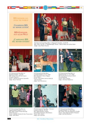 BIS WINNERS ALL
         OVER THE WORLD


        CHAMPIONS BIS
       DU MONDE ENTIER!


          BIS-GEWINNER
         AUS ALLER WELT


        ¡CAMPEONES BIS
      DEL MUNDO ENTERO!
                                                                               FCI International Dog Show in Bogotá/Colombia, 22.03.09
                                                                               BIS: Elias von DC-13 (Bullmastiff), Owner: Marie Obely & Carlos Soler
                                                                               Judge: Luis Pinto Texeira




                                                                                                                        Photo: Paula Heikkinen-Lehkonen




                                                                                                                                                                                                   Photo: Paula Heikkinen-Lehkonen
 FCI International Dog Show in                                                 FCI International Dog Show                                                 FCI International Dog Show in
 Bogotá/Colombia, 21.03.09                                                     in Turku/Finland, 24.-25.1.2009                                            Malmö/Sweden, 21.-22.3.2009
 BIS: Vishnu Pecos Bill del Cypres                                             BIS: Edendane's Henry Higgins                                              BIS: Seabrook Cruising on Rte66
 (Clumber Spaniel)                                                             (Great Dane )                                                              (Newfoundland)
 Owner: Adriana & Patricia Jaramillo                                           Owner: Teija Salmi-Aalto & Heidi &                                         Owner: Einar Paulsen
 Judge: Oscar Valverde                                                          Antti Järvinen                                                            Judge: Christian Stefanescu
                                                                               Judge: Gert Christensen
                                             Photo: Paula Heikkinen-Lehkonen




                                                                                                                      Photo: Paula Heikkinen-Lehkonen




                                                                                                                                                                                                   Photo: Paula Heikkinen-Lehkonen




 FCI International Dog Show in                                                 FCI International Dog Show “Eurasia”                                       FCI International Dog Show
 Lappeenranta/Finland, 11.-13.4.                                               in Moscow/Russia, 28.2.09,                                                 in Lahti/Finland, 25.-26.4.2009
 BIS: High Voltages Welsh Warning                                              BIS: Magik Rainbow Ordina                                                  BIS: Kudos Time Out (Miniature Poodle)
 (Welsh Terrier)                                                               (shorthaired miniature Dachshund )                                         Owner: Tuija Kärki & Marko Niskanen
 Owner: Markku Peittola & Anne Tossavainen                                     Owner: Mrs. Ivanov,                                                        Judge: Barenda Banbury,
 Judge: Soile Bister                                                           Judge: Kari Järvinen

30                                                                                  FCI. FOR DOGS WORLDWIDE.
 