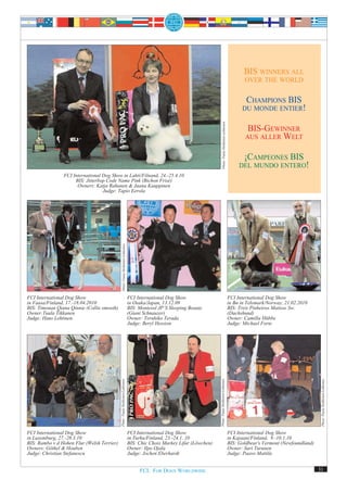 BIS WINNERS ALL
                                                                                                                                                                          OVER THE WORLD


                                                                                                                                                                          CHAMPIONS BIS
                                                                                                                                                                         DU MONDE ENTIER!




                                                                                                                                 Photo: Paula Heikkinen-Lehkonen
                                                                                                                                                                            BIS-GEWINNER
                                                                                                                                                                           AUS ALLER WELT


                                                                                                                                                                          ¡CAMPEONES BIS
                                                                                                                                                                        DEL MUNDO ENTERO!
                FCI International Dog Show in Lahti/Filnand, 24.-25.4.10
                     BIS: Jitterbop Code Name Pink (Bichon Frisé)
                      Owners: Katja Rahunen & Jaana Kauppinen
                                  Judge: Tapio Eerola
                                                Photo: Paula Heikkinen-Lehkonen




FCI International Dog Show                                                        FCI International Dog Show                                                       FCI International Dog Show
in Vaasa/Finland, 17.-18.04.2010                                                  in Osaka/Japan, 13.12.09                                                         in Bø in Telemark/Norway, 21.02.2010
BIS: Timonan Qiana Qinnie (Collie smooth)                                         BIS: Montesol JP’S Sleeping Beauty                                               BIS: Treis Pinheiros Matisse Sw.
Owner:Tuula Tikkanen                                                              (Giant Schnauzer)                                                                (Dachshund)
Judge: Hans Lehtinen.                                                             Owner: Teruhiko Terada                                                           Owner: Camilla Hübbe
                                                                                  Judge: Beryl Hession                                                             Judge: Michael Forte
                                                                                                                           Photo: Paula Heikkinen-Lehkonen




                                                                                                                                                                                                             Photo: Paula Heikkinen-Lehkonen
                                            Photo: Paula Heikkinen-Lehkonen




FCI International Dog Show                                                        FCI International Dog Show                                                       FCI International Dog Show
in Luxemburg, 27.-28.3.10                                                         in Turku/Finland, 23.-24.1. 10                                                   in Kajaani/Finland, 9.-10.1.10
BIS: Rambo v d Hohen Flur (Welsh Terrier)                                         BIS: Chic Choix Markey Lifar (Löwchen)                                           BIS: Goldbear's Vermont (Newfoundland)
Owners: Göthel & Houben                                                           Owner: Ilpo Ojala                                                                Owner: Sari Turunen
Judge: Christian Stefanescu                                                       Judge: Jochen Eberhardt                                                          Judge: Paavo Mattila


                                                                                       FCI. FOR DOGS WORLDWIDE.                                                                                             31
 