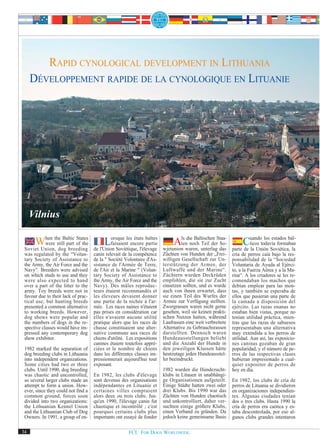 RAPID CYNOLOGICAL DEVELOPMENT IN LITHUANIA
     DÉVELOPPEMENT RAPIDE DE LA CYNOLOGIQUE EN LITUANIE




     Vilnius

     When the Baltic of the
         were still part
                         States

 Soviet Union, dog breeding
                                           Lorsque lesencore baltes
                                              faisaient
                                                         états
                                                                partie
                                     de l'Union Soviétique, l'élevage
                                                                              Als waren, unterlagStaa-
                                                                                    die Baltischen
                                                                                 ten noch Teil der So-
                                                                         wjetunion                 das
                                                                                                                 Cuandotodavía formaban
                                                                                                                  ticos
                                                                                                                         los estados bál-

                                                                                                            parte de la Unión Soviética, la
 was regulated by the “Volun-        canin relevait de la compétence     Züchten von Hunden der „Frei-      cría de perros caía bajo la res-
 tary Society of Assistance to       de la " Société Volontaire d'As-    willigen Gesellschaft zur Un-      ponsabilidad de la “Sociedad
 the Army, the Air Force and the     sistance de l'Armée de Terre,       terstützung der Armee, der         Voluntaria de Ayuda al Ejérci-
 Navy”. Breeders were advised        de l'Air et la Marine " (Volun-     Luftwaffe und der Marine“.         to, a la Fuerza Aérea y a la Ma-
 on which studs to use and they      tary Society of Assistance to       Züchtern wurden Deckrüden          rina“. A los criadores se les re-
 were also expected to hand          the Army, the Air Force and the     empfohlen, die sie zur Zucht       comendaban los machos que
 over a part of the litter to the    Navy). Des mâles reproduc-          einsetzen sollten, und es wurde    debían emplear para las mon-
 army. Toy breeds were not in        teurs étaient recommandés et        auch von ihnen erwartet, dass      tas, y también se esperaba de
 favour due to their lack of prac-   les éleveurs devaient donner        sie einen Teil des Wurfes der      ellos que pusieran una parte de
 tical use, but hunting breeds       une partie de la nichée à l'ar-     Armee zur Verfügung stellten.      la camada a disposición del
 presented a common alternative      mée. Les races naines n'étaient     Zwergrassen waren nicht gerne      ejército. Las razas enanas no
 to working breeds. However,         pas prises en considération car     gesehen, weil sie keinen prakti-   estaban bien vistas, porque no
 dog shows were popular and          elles n'avaient aucune utilité      schen Nutzen hatten, während       tenían utilidad práctica, mien-
 the numbers of dogs in the re-      pratique alors que les races de     Laufrassen eine weit verbreitete   tras que las razas de sabuesos
 spective classes would have im-     chasse constituaient une alter-     Alternative zu Gebrauchsrassen     representaban una alternativa
 pressed any contemporary dog        native commune aux races de         darstellten. Dennoch waren         muy extendida a los perros de
 show exhibitor.                     chiens d'utilité. Les expositions   Hundeausstellungen beliebt         utilidad. Aun así, las exposicio-
                                     canines étaient toutefois appré-    und die Anzahl der Hunde in        nes caninas gozaban de gran
 1982 marked the separation of       ciées et le nombre de chiens        den jeweiligen Klassen hätte       popularidad, y el número de pe-
 dog breeding clubs in Lithuania     dans les différentes classes im-    heutzutage jeden Hundeausstel-     rros de las respectivas clases
 into independent organizations.     pressionnerait aujourd'hui tout     ler beeindruckt.                   hubieran impresionado a cual-
 Some cities had two or three        exposant.                                                              quier expositor de perros de
 clubs. Until 1990, dog breeding                                         1982 wurden die Hundezucht-        hoy en día.
 was chaotic and uncontrolled,       En 1982, les clubs d'élevage        klubs in Litauen in unabhängi-
 so several larger clubs made an     sont devenus des organisations      ge Organisationen aufgeteilt.      En 1982, los clubs de cría de
 attempt to form a union. How-       indépendantes en Lituanie et        Einige Städte hatten zwei oder     perros de Lituania se dividieron
 ever, since they could not find a   certaines villes comptaient         drei Klubs. Bis 1990 war das       en organizaciones independien-
 common ground, forces soon          alors deux ou trois clubs. Jus-     Züchten von Hunden chaotisch       tes. Algunas ciudades tenían
 divided into two organizations:     qu'en 1990, l'élevage canin fut     und unkontrolliert, daher ver-     dos o tres clubs. Hasta 1990 la
 the Lithuanian Kennel Union         chaotique et incontrôlé ; c'est     suchten einige größere Klubs,      cría de perros era caótica y es-
 and the Lithuanian Club of Dog      pourquoi certains clubs plus        einen Verband zu gründen. Da       taba descontrolada, por eso al-
 Owners. In 1991, a group of en-     importants ont essayé de fonder     jedoch keine gemeinsame Basis      gunos clubs grandes intentaron

34                                                     FCI. FOR DOGS WORLDWIDE.
 