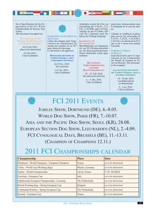 Set of Specifications for the Or-                                       Außerdem wurde die Frist zur             posiciones internacionales para
ganization of the FCI World                                             Zusendung der CACIT-, CA-                la búsqueda en la caza de cam-
Championship for Rescue Dog                                             CIL-, CACIOB- und CACIAG-                po.
Teams.                                                                  Anträge an das FCI-Büro offi-
This document was approved.                                             ziell mit 3 Monaten nach Ab-             Además se estableció el plazo
                                    C OMMISSION POUR C HIENS DE         halten der Prüfung festgelegt.           para enviar las solicitudes de
    NEXT MEETINGS OF THE            SAUVETAGE :                                                                  CACIT, CACIL, CACIOB y
  GENERAL COMMITTEE AFTER           Cahier des charges pour l'orga-     KOMMISSION FÜR                           CACIAG a la oficina de la FCI,
   THE GENERAL ASSEMBLY             nisation du championnat du          RETTUNGSHUNDE                            que es de 3 meses tras realizar
      24-25 Feb 2010 :              monde par équipes de la FCI         Spezifikationen zur Organisati-          la prueba.
    place to be determined          pour chiens de sauvetage.           on von FCI-Weltmeisterschaf-
                                    Ce document a été approuvé.         ten für Rettungshundeteams:              COMISION DE PERROS
        4-5 Oct 2010 :                                                  Dieses Dokument wurde ange-              DE RESCATE
      Celje (Ljubljana)               PROCHAINES RÉUNIONS DU            nommen.                                  Especificaciones para la orga-
                                      COMITÉ GÉNÉRAL APRÈS                                                       nización de los Campeonatos
                                      L'ASSEMBLÉE GÉNÉRALE                                                       del Mundo de Equipos de Pe-
                                                                                 DIE NÄCHSTEN                    rros de Rescate: Este documen-
                                         24-25 Fév. 2010 :                    VORSTANDSSITZUNGEN                 to fue aceptado.
                                           lieu à préciser                           NACH DER
                                          4-5 Oct. 2010 :                     HAUPTVERSAMMLUNG:                    LAS SIGUIENTES REUNIONES
                                         Celje (Ljubljana)                     24. - 25. Feb. 2010:
                                                                                                                 DEL COMITÉ GENERAL TRAS LA

                                                                              Ort steht noch nicht fest              ASAMBLEA GENERAL:
                                                                                 4. - 5. Okt. 2010:                     24 - 25 feb. 2010:
                                                                                 Celje (Ljubljana)                      Localidad todavía
                                                                                                                         no determinada
                                                                                                                         4 - 5 oct. 2010:
                                                                                                                        Celje (Ljubljana)




                                         FCI 2011 EVENTS
             JUBILEE SHOW, DORTMUND (DE), 6.-8.05.
             WORLD DOG SHOW, PARIS (FR), 7.-10.07.
       ASIA AND THE PACIFIC DOG SHOW, SEOUL (KR), 28.08.
     EUROPEAN SECTION DOG SHOW, LEEUWARDEN (NL), 2.-4.09.
        FCI CYNOLOGICAL DAYS, BRUSSELS (BE), 11.-13.11.
                (CHAMPION OF CHAMPIONS 12.11.)

          2011 FCI CHAMPIONSHIPS CALENDAR
  Championship                                                        Place                               Date
  Obedience - World Champion - European Champion                      France                              yet to be determined

  Utility - World Cup (Working dogs)                                  Rheine, Germany                     yet to be determined

  Agility - World Championship                                        Liévin, France                      7.-9. 10.2011
  Ferreting - European Cup                                            Italy                               yet to be determined

  Sighthounds-European Championship - Coursing                        The Netherlands                     yet to be determined

  British Pointing dogs - Spring European Cup                         Belgium                             yet to be determined

  Continental Pointers - Spring European Cup                          The Netherlands                     yet to be determined

  Hounds - European Cup                                               France                              yet to be determined



                                                     FCI. FOR DOGS WORLDWIDE.                                                                 17
 