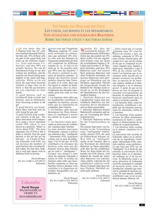 THE GOOD, THE BAD AND THE UGLY
                              LES UTILES, LES BONNES ET LES DÉSAGRÉABLES
                              VON NÜTZLICHEN UND SCHÄDLICHEN BAKTERIEN
                               SOBRE BACTERIAS UTILES Y BACTERIAS DAÑIAS

Didhundred know that cells Saviez-vous quede 10 (cent Wussten Sie, Körper 10 ¿Sabía usted que el(cien bi-
      you
   human body has 10
(one
                         the
                        14
                                humain comporte
           thousand billion), mille milliards)
                                               l'organisme
                                                             14
                                                                 menschliche
                                                                               dass der
                                                                                                       14
                                                                                              humano tiene 10
                                                                                                                 cuerpo
                                                  cellules, (einhunderttausend Milliarden) llones) de células y que, sin
                                                                                                                                 14



but that only 10% of these cells   mais que seulement 10% d'en-         Zellen hat, dass jedoch nur 10%     embargo, solamente el 10% de
are part of the actual body and    tre elles sont des éléments de       dieser Zellen Teil des eigentli-    estas células forman parte del
make up the different organs       l'organisme proprement dit dont      chen Körpers sind, aus denen        cuerpo en sí, que son las células
(i.e. liver) and tissues (i.e.     elle composent les différents        die verschiedenen Organe (z. B.     de las que se componen los di-
muscle), and that 90% are          organes (p. ex. le foie) et les      Leber) und Gewebe (z. B. Mus-       versos órganos (p.ej. hígado) y
actually bacteria. We can all      tissus (p. ex. les muscles) alors    keln) bestehen, und dass 90%        tejido (p.ej. músculos), y que el
find bacteria living on our skin   que 90% sont des bactéries ?         Bakterien sind? Auf unserer         90% de las células son bac-
without any problems, and the      On observe aisément la pré-          Haut ansässige Bakterien sind       terias? Las bacterias que se en-
majority are found sitting quite   sence de bactéries cutanées ; la     ohne Probleme erkennbar, die        cuentran sobre nuestra piel se
happily in the small and large     plupart des bactéries élisent        meisten Bakterien sind aller-       pueden reconocer sin proble-
intestine. While we do not         toutefois domicile dans l'intes-     dings im Dünndarm und im            mas, la mayoría de las bacte-
know the equivalent bacterial      tin grêle et le colon. Bien que      Dickdarm angesiedelt. Obwohl        rias, empero, anidan en el intes-
numbers in dogs what we do         l'on ignore le nombre de bacté-      die entsprechende Anzahl der        tino delgado y en el intestino
know is that the gut bacteria      ries présentes chez le chien,        Bakterien bei Hunden nicht er-      grueso. A pesar de que en los
are very important for their       l'importance des bactéries intes-    forscht ist, ist die Wichtigkeit    perros no está investigada la
health;                            tinales pour leur santé est bien     der Darmbakterien für ihre Ge-      cantidad correspondiente de
1) good bacteria such as           connue.                              sundheit bekannt:                   bacterias, la importancia de las
Lactobacilli help exclude bad      1. Les bactéries utiles telles que   1. Nützliche Bakterien wie          bacterias intestinales para su
bacteria, such as Salmonella,      les lactobacilles contribuent à      Laktobazillen tragen dazu bei,      salud es un hecho conocido:
from becoming resident in the      empêcher les bactéries nocives       schädliche Bakterien wie Sal-       1. Las bacterías útiles, como los
gut.                               telles que les salmonelles de        monellen davon abzuhalten,          lactobacilos, contribuyen a im-
2) good bacteria can break-        s'implanter dans l'intestin.         sich im Darm anzusiedeln.           pedir que las bacterias nocivas,
down fibres and help feed the      2. Les bactéries utiles peuvent      2. Nützliche Bakterien können       como las salmonelas, aniden en
cells lining the gut, and          décomposer les fibres alimen-        Ballaststoffe aufspalten und tra-   el intestino.
3) good bacteria help synthe-      taires et contribuent à nourrir      gen zur Versorgung der Darm-        2. Las bacterias útiles pueden
sise vitamins in the gut. The      les cellules de la paroi intesti-    wandzellen bei.                     disociar las fibras alimentarias
latest innovation from Eukanu-     nale.                                3. Nützliche Bakterien helfen       (sustancias de lastre) y contri-
ba is using a clever ingredient    3. Les bactéries utiles parti-       bei der Vitaminsynthese im          buyen al abastecimiento de las
called FOS which is also           cipent au processus de synthèse      Darm..                              células de la pared intestinal.
known as a prebiotic. What's so    des vitamines dans l'intestin.       Die neueste Innovation von Eu-      3. Las bacterias útiles ayudan
clever about FOS? The most         La toute dernière innovation         kanuba ist die Verwendung           en la síntesis vitamínica en el
important role of FOS is that it   d'Eukanuba consiste à utiliser       eines "intelligenten" Inhalts-      intestino.
helps to literally feed the good   une substance dite " intelligente    stoffes namens FOS, der auch        La innovación más reciente de
bacteria in the gut but not the    " dénommée FOS, également            als Präbiotikum bekannt ist.        Eukanuba radica en la utiliza-
bad ones. As a result of feed-     connue sous le nom de prébio-        Was FOS so "intelligent"            ción de un ingrediente "inteli-
ing Eukanuba with FOS you          tique. C'est le fait que les FOS     macht, ist die Tatsache, dass es    gente" denominado FOS, cono-
can increase the numbers of        contribuent à la croissance des      das Wachstum der nützlichen         cido también como prebiótico.
good bacteria like Lactobacilli,   bactéries utiles mais non des        Bakterien im Darm unterstützt,      Lo que hace que FOS sea tan
and reduce the bad ones, help-     bactéries nocives dans l'intestin    nicht aber das der schädlichen.     "inteligente" es el hecho de que
ing to stop ugly upsets such as    qui les rend si " intelligentes ".   Wenn Sie Ihren Hund mit Eu-         estimula el crecimiento de las
diarrhoea from occurring.          Lorsque vous donnez à votre          kanuba mit FOS füttern, wird        bacterias útiles en el intestino,
                                   chien des aliments Eukanuba à        dadurch die Anzahl der nützli-      sin embargo no el de las no-
                 David Morgan      teneur en FOS, le nombre de          chen Bakterien wie Laktoba-         civas. Si administra usted a su
  BSc MA VetMB CertVR MRCVS        bactéries utiles telles que lacto-   zillen erhöht, während die der      perro alimentos de Eukanuba
                     Eukanuba      bacilles augmente et celui des       schädlichen reduziert wird.         con FOS, aumentará la cantidad
                                   bactéries nocives diminue. Cela      Dieser Umstand trägt dazu bei,      de bacterias útiles, como los
                                   contribue à la disparition de        dass Übelkeit, Durchfall etc.       lactobacilos, mientras que redu-
                                   troubles désagréables tels que       nicht mehr auftreten.               cirá la cantidad de bacterias no-
                                   diarrhées, etc.                                                          civas. De esta manera, también
                                                                                         David Morgan       contribuirá a que ya no se pro-
                                                     David Morgan         BSc MA VetMB CertVR MRCVS         duzcan náuseas, diarreas, etc.
                                     BSc MA VetMB CertVR MRCVS                                Eukanuba
     Eukanuba                                             Eukanuba                                                           David Morgan
                                                                                                              BSc MA VetMB CertVR MRCVS
    David Morgan                                                                                                                      Eukanuba
   BScMAVetMBCert
     VRMRCVS
   www.eukanuba.com


                                                      FCI. FOR DOGS WORLDWIDE.                                                               21
 