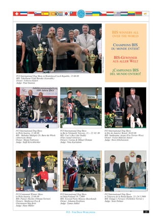 BIS WINNERS ALL
                                                                                                                                                               OVER THE WORLD


                                                                                                                                                               CHAMPIONS BIS
                                                                                                                                                              DU MONDE ENTIER!


                                                                                                                                                                BIS-GEWINNER




                                                                                                                         Photo: DEYA Photography
                                                                                                                                                               AUS ALLER WELT


                                                                                                                                                             ¡CAMPEONES BIS
                                                                                                                                                            DEL MUNDO ENTERO!
FCI International Dog Show in Bratislava/Czech Republic, 15.08.09
BIS: Takellaout N'afa Baraka (Azawakh,)
Owner: Vobrova Kateri
Judge: Paul Stanton
                                              Photo: DEYA Photography




FCI International Dog Show                                              FCI International Dog Show                                                     FCI International Dog Show
in Wels/Austria, 21.08.09                                               in Bø in Telemark/ Norway, 21.– 22. 02. 09                                     in Rio de Janeiro/ Brasil, 30.05.09
BIS : Melodor Multiple Ch. Burn the Witch                               BIS: Caci’s Boy Like Daddy                                                     BIS: Sanherpinc Arepa (Fox Terrier Wire)
(American Akita)                                                        (Flat coated retriever,)                                                       Owner: Victor Malzoni Junior
Owner: Manni Fabrizzio                                                  Owners: Carina & Mikael Östman                                                 Judge: Horst Kliebenstein
Judge: Steffi Kirschbichler                                             Judge: Nina Karlsdotte
                                                                                                                     Photo: Paula Heikkinen-Lehkonen




                                                                                                                                                                                                      Photo: Paula Heikkinen-Lehkonen
                                            Photo: DEYA Photography




FCI Centennial Winner Show                                              FCI International Dog Show                                                     FCI International Dog Show
in Wels/Austria, 23.08.09                                               in Oulu/Finland 19.7.2009                                                      in Talavera de la Reina/Spain, 23.-24.5.2009
BIS: Patou's Heckto (Tibetan Terrier)                                   BIS: Eswood Party Mousse (Keeshond)                                            BIS: Estugo’s Versace (Yorkshire Terrier )
Owners: Mathiesen Eva &                                                 Owner: Johanna Koskinen                                                        Judge: Sean Delmar
Christensen Maj-Britt                                                   Judge: Tamas Jakkel
Judge: Hans Müller

                                                                              FCI. FOR DOGS WORLDWIDE.                                                                                            25
 