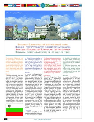 Sofia - the capital of Bulgaria




                      BULGARIA - EUROPEAN MEETING POINT FOR BREEDS OF DOG
                    BULGARIE - POINT D'INTERSECTION EUROPÉEN DES RACES CANINES
                    BULGARIEN - EUROPÄISCHER SCHNITTPUNKT DER HUNDERASSEN
                    BULGARIA - ENCRUCIJADA EUROPEA DE LAS RAZAS DE PERROS

 The Republic of Bulgaria, with       La République de Bulgarie,           Die Republik Bulgarien mit der    La República de Bulgaria, con
 its capital Sofia, is located in     dont Sofia est la capitale, est      Hauptstadt Sofia liegt in Sü-     la capital Sofía, se encuentra
 south-east Europe, in the east-      située au sud-est de l'Europe,       dosteuropa im östlichen Teil      en el sudeste de Europa, en la
 ern part of the Balkan peninsu-      dans la partie orientale de la       der Balkanhalbinsel.              parte del este de la Península
 la. To the east is the Black Sea.    presqu'île des Balkans - avec, à     In Richtung Osten befindet sich   Balcánica.
 Bulgaria borders Greece and          l'est, la Mer Noire, au sud la       das Schwarze Meer, südlich        En dirección este está el Mar
 Turkey to the south, the Repu-       Grèce et la Turquie, à l'ouest la    grenzt das Land an Griechen-      Negro, al sur el país limita con
 blic of Macedonia and Serbia         République de Macédoine et de        land und an die Türkei, west-     Grecia y con Turquía, al oeste
 to the west, and Rumania to the      Serbie et au nord la Roumanie.       lich an die Republik Mazedoni-    con la República de Macedonia
 north.                                                                    en und Serbien und nördlich       y con Serbia, y al norte de Bul-
                                      HISTOIRE                             von Bulgarien liegt Rumänien.     garia está Rumania.
 HISTORY                              Le premier état bulgare a été
 The First Bulgarian State was        fondé au 7 e siècle (632/681-        GESCHICHTE                        HISTORIA
 founded in the 7 th century          1018). Le pays a joué un rôle        Der erste bulgarische Staat       La primera ciudad búlgara se
 (632/681-1018). The country          essentiel dans la diffusion du       wurde im 7. Jahrhundert           fundó en el siglo VII (632/681-
 played an essential role in the      christianisme, de la littérature     (632/681-1018) gegründet. Das     1018). El país jugó un papel
 spread of Christianity, literature   et de la culture au sein de l'Eu-    Land spielte eine wesentliche     esencial en la expansión del
 and culture within eastern Eu-       rope de l'Est. Plusieurs siècles     Rolle bei der Ausbreitung des     cristianismo, de la literatura y
 rope. Several centuries later,       plus tard, avec la chute du deu-     Christentums, der Literatur und   de la cultura en la Europa del
 with the decline of the Second       xième État bulgare (1185 -           Kultur innerhalb Osteuropas.      este. Algunos siglos más tarde,
 Bulgarian State (1185-1396/          1396/1422), le pays a été rat-       Einige Jahrhunderte danach,       con el ocaso del segundo Esta-
 1422), the country was annexed       taché à l'empire turc dont il a      mit dem Untergang des zweiten     do búlgaro (1185 - 1396/1422),
 to the Ottoman Empire and re-        fait partie durant cinq siècles.     bulgarischen Staates (1185 -      el país se anexionó al Imperio
 mained part of this empire for       La guerre russo-turque a engen-      1396/1422) wurde das Land         turco, y fue parte integrante de
 five centuries. The Russo-Tur-       dré la création du troisième État    dem Türkischen Reich ange-        este imperio durante cinco si-
 kish war resulted in the creation    bulgare. Après la seconde            schlossen und blieb fünf Jahr-    glos. La Guerra Ruso-Turca lle-
 of the Third Bulgarian State.        guerre mondiale, la Bulgarie a       hunderte lang Teil dieses Rei-    vó a la creación del tercer Esta-
 Following the Second World           fait partie de ce que l'on appelle   ches. Der russisch-türkische      do búlgaro. Después de la Se-
 War, Bulgaria was part of the        le bloc de l'Est, sous régime        Krieg führte zur Schaffung des    gunda Guerra Mundial, Bulga-
 so-called Eastern Bloc and was       communiste. En 1990, la Bul-         dritten bulgarischen Staates.     ria perteneció al denominado
 governed by the Communists.          garie devint à nouveau une dé-       Nach dem Zweiten Weltkrieg        bloque del este, y estuvo gober-
                                      mocratie parlementaire. Au-          gehörte Bulgarien zum soge-       nada por los comunistas. En el
                                      jourd'hui, elle est membre de        nannten Ostblock und wurde        año 1990 Bulgaria volvió a im-
                                      l'Union Européenne et de             von den Kommunisten regiert.      plementar la democracia parla-
                                      l'OTAN.                              Im Jahre 1990 nahm Bulgarien      mentaria. Hoy por hoy es
                                                                           die parlamentarische Demokra-     miembro de la UE y de la
                                      CYNOLOGIE                            tie wieder an. Heute gehört es    OTAN.
                                      La tradition cynophile est pro-      zur EU und zur NATO.
                                      fondément ancrée en Bulgarie.
                                      En provenance d'Asie et dès


24                                                      FCI. FOR DOGS WORLDWIDE.
 