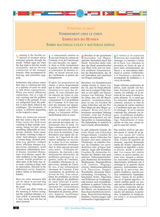 VOMITING IN DOGS
                                                  VOMISSEMENT CHEZ LE CHIEN
                                                   ERBRECHEN BEI HUNDEN
                                      SOBRE BACTERIAS UTILES Y BACTERIAS DAÑIAS


 Vomiting of the forcible ex- Leunvomissementl’intestin par Erbrechen ist das gewaltsame Elforzosa del contenido del
     pulsion
              is
                 stomach and/or
                                                      consiste en
                                       rejet brutal du contenu de
 intestinal contents through the l’estomac et/ou de
                                                                     Ausstoßen von Magen-
                                                                                                     vómito es la expulsión

                                                                  und/oder Darminhalt durch den estómago y/o intestino a través
 mouth. Telltale signs are when        les voies buccales. Les signes :     Mund. Anzeichen dafür sind,        de la boca. Los síntomas se
 the dog tends to lick her mouth       le chien se lèche constamment        dass der Hund ununterbrochen       presentan en forma de que el
 incessantly, and an obvious           la gueule, les muscles du ventre     sein Maul leckt und ein deut-      perro lame constantemente sus
 contraction of the stomach            se contractent de manière vi-        lich sichtbares Zusammenzie-       fauces y su musculatura abdo-
 muscles, often accompanied by         sible, en liaison souvent avec       hen der Bauchmuskeln, das oft      minal se contrae visiblemente,
 heaving, and sometimes gag-           des vacillements et parfois des      mit Schwanken und manchmal         y el fenómeno a menudo va
 ging.                                 étranglements.                       mit Würgen einhergeht.             acompañado de tambaleos y, a
                                                                                                               veces, de arcadas.
 Sometimes dog owners report           D’après les propriétaires de         Berichten von Hundebesitzern
 their dog is vomiting but only        chiens, il arrive fréquemment        zufolge kommt es immer wie-        Según informan propietarios de
 in a minority of cases we need        que le chien vomisse, toutefois      der vor, dass ihr Hund erbricht,   perros, suele suceder con bas-
 to talk about regurgitation.          rarement avec rejet des ali-         aber nur in wenigen Fällen han-    tante frecuencia que su perro
 When you notice abdominal             ments. Si vous constatez que         delt es sich dabei um Heraus-      vomita, sin embargo en la mi-
 contractions, this is a sign of       les muscles du ventre se con-        würgen von Nahrung. Wenn           noría de los casos el animal ex-
 real vomiting and the problem         tractent, il s’agit d’un véritable   Sie sehen, dass sich die Bauch-    pulsa alimento. Si ve usted que
 is linked to the stomach. If you      vomissement et d’un problème         muskeln zusammenziehen,            los músculos abdominales se
 see undigested food, the prob-        lié à l’estomac. Si le vomi con-     dann ist das ein Zeichen für       contraen, entonces se trata de
 lem is most likely linked to the      tient des aliments non digérés,      echtes Erbrechen und das Pro-      un síntoma de vómito auténtico
 esophagus. The treatment, of          le problème a très probable-         blem hängt mit dem Magen zu-       y el problema tiene que ver con
 course, is different depending        ment un rapport avec l’œso-          sammen. Wenn sich im Er-           el estómago. Si en la materia
 on the respective cause.              phage. Le traitement diffère         brochenen unverdaute Nahrung       vomitada hay alimento sin di-
                                       naturellement selon la cause.        befindet, steht das Problem        gerir, el problema probable-
 There are numerous reasons                                                 höchstwahrscheinlich mit der       mente tenga que ver con el esó-
 that may cause a dog to vomit.        Il existe de multiples raisons       Speiseröhre in Zusammenhang.       fago. Naturalmente el trata-
 Some causes for mild acute            qui peuvent provoquer des vo-        Die Behandlung ist natürlich je    miento en este caso variará se-
 vomiting in dogs include: over-       missements chez le chien. Un         nach Ursache unterschiedlich.      gún la causa del vómito.
 eating, eating too fast, eating       léger vomissement aigu chez le
 something indigestible or toxic,      chien peut provenir entre autres     Es gibt zahlreiche Gründe, die     Hay muchos motivos que pue-
 anxiety, sickness. Some causes        d’un excès de nourriture, d’une      einen Hund zum Erbrechen           den causar el vómito de un pe-
 for chronic vomiting in dogs in-      absorption trop rapide des ali-      bringen können. Ursachen für       rro. Las causas del vómito
 clude: food allergies, reaction       ments, de l’ingestion de sub-        leichtes, akutes Erbrechen bei     ligero y agudo pueden ser, entre
 to certain drugs, stomach prob-       stances indigestes ou nocives,       Hunden sind unter anderem:         otras: Exceso de ingestión de
 lems (e.g. gastritis, stomach         de la peur ou d’une maladie.         Überfressen, zu schnelles Fres-    alimento, ingestión demasiado
 ulcer), infectious diseases (e.g.     Les vomissements chroniques          sen, die Einnahme von unver-       rápida del mismo, ingestión de
 parvovirus, distemper), worm          chez le chien peuvent provenir       daulichen oder giftigen Sub-       sustancias no digeribles o inclu-
 infestation, inflammatory bow-        entre autres : d’allergies ali-      stanzen, Angst oder Krankheit.     so tóxicas, miedo o enferme-
 el disease, intestinal obstruc-       mentaires, de réactions à des        Ursachen für chronisches Er-       dad. Las causas del vómito
 tions, liver disease, cancer. Be-     médicaments déterminés, de           brechen bei Hunden sind unter      crónico en perros pueden ser,
 sides problems in the digestive       problèmes gastriques (p. ex.         anderem: Nahrungsmittelaller-      entre otras: alergias a alimen-
 system, health problems in            gastrite, ulcère de l’estomac),      gien, Reaktionen auf bestimmte     tos, reacciones a medicamentos
 other parts of the body may al-       de maladies infectieuses (p. ex.     Medikamente, Magenprobleme         determinados, problemas con el
 so cause vomiting in dogs, such       parvovirus, maladie de Carré),       (z.B. Gastritis, Magenge-          estómago (p. ej. gastritis, úlcera
 as: pancreatitis, infection in the    de vers, d’une inflammation          schwür), Infektionskrankheiten     gástrica), enfermedades infec-
 abdominal cavity, hepatitis,          chronique de l’intestin, d’une       (z.B. Parvovirus, Staupe),         ciosas (p. ej. parvovirus, mo-
 kidney failure or hormonal im-        constipation, de problèmes au        Wurmbefall, chronische Darm-       quillo), lombrices, enteritis cró-
 balance.                              niveau du foie, d’un cancer.         entzündung, Verstopfung, Le-       nica, estreñimiento, hepatopías,
                                       Outre des problèmes au niveau        berschaden, Krebs. Abgesehen       cáncer. Aparte de los proble-
 Here are some measures that           du tube digestif, des problèmes      von Problemen im Verdauungs-       mas en el aparato digestivo, el
 can be taken to prevent dog           de santé affectant d’autres          trakt können auch Gesundheits-     vómito también puede ser cau-
 from vomiting, depending on           parties de l’organisme peuvent       probleme in anderen Teilen des     sado por problemas de salud en
 the cause:                            entraîner des vomissements           Körpers zu Erbrechen bei Hun-      otras partes corporales del pe-
 1) If your dog often vomits in        chez le chien, par exemple in-       den führen, wie beispielsweise     rro, como por ejemplo la infla-
 the morning or before eating,         flammation du pancréas, périto-      Bauchspeicheldrüsenentzün-         mación del páncreas, la perito-
 and the expelled substance is a       nite, hépatite, insuffisance         dung, Bauchfellentzündung,         nitis, la hepatitis, la insuficien-
 clear yellow or brownish fluid,       rénale, déséquilibre hormonal.       Hepatitis, Nierenversagen oder     cia renal y el desequilibrio
 it may mean that she has an                                                hormonelles Ungleichgewicht.       hormonal.
 upset stomach.

20                                                       FCI. FOR DOGS WORLDWIDE.
 