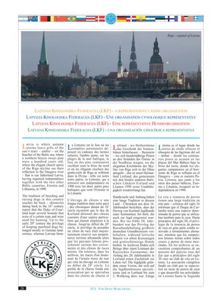 Riga - capital of Latvia




         LATVIJAS KINOLOGISKA FEDERACIJA (LKF) - A REPRESENTATIVE CANINE ORGANIZATION
     LATVIJAS KINOLOGISKA FEDERACIJA (LKF) - UNE ORGANISATION CYNOLOGIQUE REPRÉSENTATIVE
        LATVIJAS KINOLOGISKA FEDERACIJA (LKF) - EINE REPRÄSENTATIVE HUNDEORGANISATION
      LATVIJAS KINOLOGISKA FEDERACIJA (LKF) - UNA ORGANIZACIÓN CINOLÓGICA REPRESENTATIVA


 Latvia isleave giftsautumn Latempêtes automnales dé- Lettland - wo Herbststürme Letonia es el lugarofrecenlas
    storms
               where
                       of the
                                  Lettonie est le lieu où les
                                                              das Geschenk der Sonnen-        torres de otoño
                                                                                                                 donde
                                                                                                                         el
 sun’s tears – amber – on the posent en cadeaux des larmes tränen hinterlassen – Bernstein obsequio de las lágrimas del sol
 beaches of the Baltic sea, where   solaires, l'ambre jaune, sur les    – wo sich hundertjährige Pinien    – ámbar – donde los centena-
 a northern breeze sways pine       plages de la mer baltique, le       an den Stränden der Ostsee in      rios pinos se acunan en las
 trees a hundred years old,         lieu où des pins centenaires        der Nordbrise wiegen, wo die       playas del Mar Báltico bajo la
 where the elegant church spires    oscillent sous la brise du nord     eleganten Kirchtürme der Sky-      brisa del norte, donde los ele-
 of the Riga skyline see their      et où les élégants clochers des     line von Riga sich in der Düna     gantes campanarios en el hori-
 reflection in the Daugava river    gratte-ciels de Riga se reflètent   spiegeln – das ist unser Heimat-   zonte de Riga se reflejan en el
 – that is our fatherland Latvia,   dans la Dvina - telle est notre     land Lettland, das gemeinsam       Daugava – esta es nuestra Pa-
 having regained independence       notre patrie, la Lettonie, qui a    mit den beiden anderen Balti-      tria, Letonia, que junto a los
 together with the two other        retrouvé son indépendance en        schen Ländern Estland und          otros dos países bálticos, Esto-
 Baltic countries, Estonia and      1990 avec les deux autres pays      Litauen 1990 seine Unabhän-        nia y Lituania, recuperó su in-
 Lithuania, in 1990.                baltiques que sont l'Estonie et     gigkeit wiedererlangt hat.         dependencia en 1990.
                                    la Lituanie.
 The tradition of breeding and                                          Hundezucht und -haltung haben      La cría y tenencia de perros
 raising dogs in this country       L'élevage de chiens a une           eine lange Tradition in diesem     tienen una larga tradición en
 reaches far back – chronicles      longue tradition dans notre pays    Land – Chroniken aus dem 16.       este país – crónicas del siglo 16
 dating back to the 16th century    ; des chroniques datant du 16e      Jahrhundert berichten, dass der    informan que el Duque de Cur-
 report that the Duke of Cour-      siècle racontent que le duc de      Herzog von Kurland Jagdhunde       landia tenía una especie deter-
 land kept several hounds that      Kurland détenait des chiens         einer bestimmten Art hielt, die    minada de perros que se utiliza-
 were of a certain type and were    courants d'une espèce particu-      auch zur Jagd eingesetzt wur-      ban también para la caza. Hasta
 used for hunting. Up to the        lière qui étaient employés à la     den. Bis ins frühe 20. Jahr-       principios del siglo 20, el privi-
 early 20th century the privilege   chasse. Jusqu'au début du 20e       hundert war das Privileg der       legio de la tenencia de perros
 of keeping purebred dogs be-       siècle, le privilège de posséder    Rassehundehaltung großteils        de raza en gran parte estaba re-
 longed mostly to German land-      un chien de race était majori-      deutschen Grundbesitzern vor-      servado a terratenientes alema-
 owners, whereas Latvian farm-      tairement réservé aux proprié-      behalten, während lettische        nes, mientras que los campesi-
                                    taires terriens allemands alors     Bauern vor allem Kreuzungen        nos letones tenían sobre todos
                                    que les paysans lettons pos-        und gemischtrassige Hunde          cruces y perros de razas mez-
                                    sédaient surtout des croise-        hielten. In Archiven finden sich   cladas. En los archivos se en-
                                    ments et des chiens de races        Belege über einen Leutnant der     cuentran comprobantes de un
                                    mixtes. On retrouve, dans les       Russischen Zarenarmee, der         teniente del ejército ruso del
                                    archives, les traces d'un lieute-   Anfang des 20. Jahrhunderts in     Zar que a principios del siglo
                                    nant de l'armée russe du tsar       Lettland einen Zuchtklub ins       20 creó un club de cría en Le-
                                    qui créa un élevage en Lettonie     Leben rief. Die Jagdgilde grün-    tonia. La asociación cinegética
                                    au début du 20 e siècle. La         dete einen Verein, der sich auf    fundó un club que se especia-
                                    guilde de la chasse fonda une       die Jagdhundrassen speziali-       lizó en razas de perros de caza
                                    association qui se spécialisa       sierte und in Lettland bis zum     y que desarrolló sus actividades
                                    dans les chiens de chasse et        2. Weltkrieg aktiv war. Einige     en Letonia hasta la Segunda


28                                                    FCI. FOR DOGS WORLDWIDE.
 