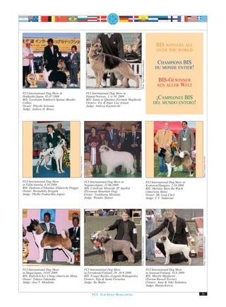 BIS WINNERS ALL
                                                                                                                                                                OVER THE WORLD




                                                                                                                      Photo: Paula Heikkinen-Lehkonen
                                                                                                                                                               CHAMPIONS BIS
                                                                                                                                                              DU MONDE ENTIER!


                                                                                                                                                                 BIS-GEWINNER
                                                                                                                                                                AUS ALLER WELT
FCI International Dog Show in                                          FCI International Dog Show in
Hokkaido/Japan, 05.07.2009
BIS: Torobeam Sombrero Spinna (Border
                                                                       Hamar/Norway, 3.-4.10. 2009
                                                                       BIS: Zanta av Quantos (German Shepherd)                                                ¡CAMPEONES BIS
Collie)                                                                Owners: Tor & Inger Lise Jensen                                                       DEL MUNDO ENTERO!
Owner: Hitoshi Ariizumi                                                Judge: Andrzej Kazmierski
Judge: Andrew H. Brace
                                           Photo: Costanza Ferraris




                                                                                                                                                                                         Photo: Costanza Ferraris
FCI International Dog Show                                            FCI International Dog Show in                                                     FCI International Dog Show in
in Tulln/Austria, 4.10.2009                                           Nagano/Japan, 21.06.2009                                                          Komoron/Hungary, 2.10.2009
BIS: Djahoun d’Iskandar (Dänische Dogge)                              BIS: Celebrate Miyazaki JP Apollon                                                BIS: Melodor Burn the Witch
Owner: Bernadette Ifergane                                            (Pyrenean Mountain Dog)                                                           (American Akita)
Judge: Phyllis Poduschka-Aigner                                       Owner: Toshikatsu Mizutani                                                        Owner: Mc Lean Chris
                                                                      Judge: Wendye Slatyer                                                             Judge: C.V. Sudarsan
                                                                                                                 Photo: Paula Heikkinen-Lehkonen




                                                                                                                                                                                         Photo: Paula Heikkinen-Lehkonen




FCI International Dog Show                                            FCI International Dog Show                                                        FCI International Dog Show
in Shiga/Japan, 10.05.2009                                            in Tervakoski/Finland ,29.-30.8.2009                                              in Joensuu/Finland, 16.8.2009
BIS: Redwitch Ker Ching (American Akita)                              BIS: Foogel Basileo (Lagotto Romagnolo)                                           BIS: Miselin Maxfactor
Owner: Takayo Takenaka                                                Owners: Eija & Sanni Fernelius                                                    (Parson Russell Terrier)
Judge: Jose F. Mendiola                                               Judge: Bo Skalin                                                                  Owners: Anne & Niko Salminen,
                                                                                                                                                        Judge: Marija Kavcic

                                                                            FCI. FOR DOGS WORLDWIDE.                                                                                    31
 