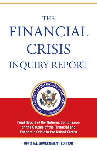 THE

FINANCIAL
  CRISIS
INQUIRY REPORT




 Final Report of the National Commission
    on the Causes of the Financial and
   Economic Crisis in the United States

   • OFFICIAL GOVERNMENT EDITION •
 