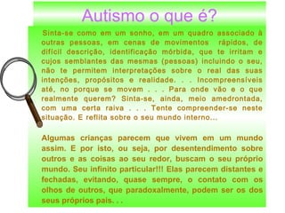 lujmarques@click21.com.br
Autismo o que é?
Sinta-se como em um sonho, em um quadro associado à
outras pessoas, em cenas de movimentos rápidos, de
difícil descrição, identificação mórbida, que te irritam e
cujos semblantes das mesmas (pessoas) incluindo o seu,
não te permitem interpretações sobre o real das suas
intenções, propósitos e realidade. . . Incompreensíveis
até, no porque se movem . . . Para onde vão e o que
realmente querem? Sinta-se, ainda, meio amedrontada,
com uma certa raiva . . . Tente compreender-se neste
situação. E reflita sobre o seu mundo interno...
Algumas crianças parecem que vivem em um mundo
assim. E por isto, ou seja, por desentendimento sobre
outros e as coisas ao seu redor, buscam o seu próprio
mundo. Seu infinito particular!!! Elas parecem distantes e
fechadas, evitando, quase sempre, o contato com os
olhos de outros, que paradoxalmente, podem ser os dos
seus próprios pais. . .
 