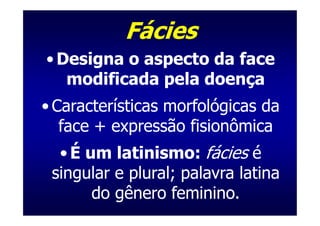Fácies
• Designa o aspecto da face
   modificada pela doença
• Características morfológicas da
   face + expressão fisionômica
  • É um latinismo: fácies é
 singular e plural; palavra latina
       do gênero feminino.
 