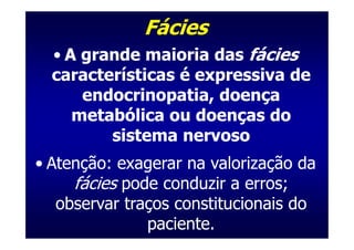 Fácies
  • A grande maioria das fácies
  características é expressiva de
      endocrinopatia, doença
     metabólica ou doenças do
         sistema nervoso
• Atenção: exagerar na valorização da
     fácies pode conduzir a erros;
   observar traços constitucionais do
               paciente.
 