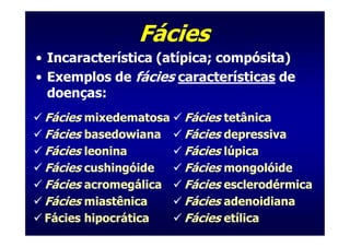 Fácies
• Incaracterística (atípica; compósita)
• Exemplos de fácies características de
  doenças:
 Fácies mixedematosa   Fácies tetânica
 Fácies basedowiana    Fácies depressiva
 Fácies leonina        Fácies lúpica
 Fácies cushingóide    Fácies mongolóide
 Fácies acromegálica   Fácies esclerodérmica
 Fácies miastênica     Fácies adenoidiana
 Fácies hipocrática    Fácies etílica
 