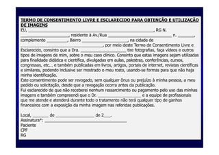 TERMO DE CONSENTIMENTO LIVRE E ESCLARECIDO PARA OBTENÇÃO E UTILIZAÇÃO
DE IMAGENS
EU, _______________________________________________________, RG N.
_____________________, residente à Av./Rua ____________________________ n. _______,
complemento _________, Bairro ____________________, na cidade de
____________________________________, por meio deste Termo de Consentimento Livre e
Esclarecido, consinto que a Dra. ____________________ tire fotografias, faça vídeos e outros
tipos de imagens de mim, sobre o meu caso clínico. Consinto que estas imagens sejam utilizadas
para finalidade didática e científica, divulgadas em aulas, palestras, conferências, cursos,
congressos, etc... e também publicadas em livros, artigos, portais de internet, revistas científicas
e similares, podendo inclusive ser mostrado o meu rosto, usando-se formas para que não haja
minha identificação.
Este consentimento pode ser revogado, sem qualquer ônus ou prejuízo à minha pessoa, a meu
pedido ou solicitação, desde que a revogação ocorra antes da publicação.
Fui esclarecido de que não receberei nenhum ressarcimento ou pagamento pelo uso das minhas
imagens e também compreendi que o Dr. ___________________ e a equipe de profissionais
que me atende e atenderá durante todo o tratamento não terá qualquer tipo de ganhos
financeiros com a exposição da minha imagem nas referidas publicações.

Local, _______ de _________________ de 2___.
Assinatura*: ____________________________________
Paciente
CPF
RG
 