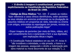 O direito à imagem é constitucional, protegido
explicitamente na Constituição da República Federativa
                    do Brasil de 1988.
   Código de Ética Médica: “Art. 104 - É vedado ao médico
 fazer referencia a casos clínicos identificáveis, exibir pacientes
ou seus retratos em anúncios profissionais ou na divulgação de
 assuntos médicos em programas de rádio, televisão ou cinema
e em artigos, entrevistas ou reportagens em jornais, revistas ou
                    outras publicações leigas”
   Expor imagens de pacientes (por meio de fotos, vídeos, etc)
 sem consentimento livre e esclarecido é ferir a sua dignidade,
               com implicações éticas e legais.
   A Constituição Federal estabelece em seu Art. 5º, inciso X:
   “são invioláveis a intimidade, a vida privada, a honra e a
 imagem das pessoas, assegurado o direito a indenização pelo
   dano material ou moral decorrente de sua violação;”(...).
 