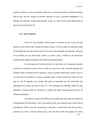 Capítulo IV



pressões externas, ou seja, as pressões contextuais e as pressões pessoais. Dentro da própria

sala de aula, por fim, surgem as pressões internas, ou seja, as pressões pedagógicas e as

pressões da interação. Ficam representados, assim, os vários fatores que influenciam do

dia-a-dia do professor de LE.



       4.1.4. Ação Profunda



              Como foi visto, Holliday (1994) sugere a existência de dois níveis de ação

dentro de uma sala de aula. Apenas um desses níveis, o nível de ação de superfície, pode

ser percebido por um observador externo. O nível de ação profunda, por oposição, não pode

ser percebido por um observador externo e, muitas vezes, constitui-se de fenômenos

compreendidos apenas tacitamente até mesmo pelos participantes.

              As declarações de Carolina durante as entrevistas de retrospecção também

revelaram a existência de dois níveis de ação em sua sala de aula, conforme sugerido por

Holliday (ibid). O primeiro nível é aparente, visível a qualquer observador externo. Esse é o

nível de ação de superfície, ou seja, constituído pelos eventos observáveis dentro de sua

sala de aula. O segundo nível, porém, não pode ser percebido por um observador não

participante da cultura da sala de aula. É o nível chamado por Holliday (ibid) de ação

profunda e somente pôde ser detectado na análise dos dados desta pesquisa através do

relato da informante.

              Ao observar a aula do dia 06/05, por exemplo, não notei nada de estranho no

comportamento da informante. Feita a gravação da aula, nos reunimos para a entrevista de

retrospecção. Porém, logo que começamos a entrevista, e antes mesmo de observarmos a

gravação em vídeo, Carolina relatou que a aula não havia sido boa porque ela estava
                                                                             89
 