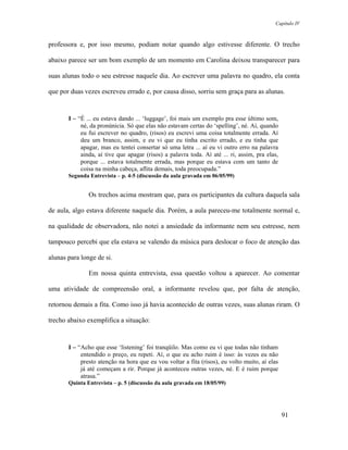 Capítulo IV



professora e, por isso mesmo, podiam notar quando algo estivesse diferente. O trecho

abaixo parece ser um bom exemplo de um momento em Carolina deixou transparecer para

suas alunas todo o seu estresse naquele dia. Ao escrever uma palavra no quadro, ela conta

que por duas vezes escreveu errado e, por causa disso, sorriu sem graça para as alunas.


       I – “É ... eu estava dando ... ‘luggage’, foi mais um exemplo pra esse último som,
            né, da pronúnicia. Só que elas não estavam certas do ‘spelling’, né. Aí, quando
            eu fui escrever no quadro, (risos) eu escrevi uma coisa totalmente errada. Aí
            deu um branco, assim, e eu vi que eu tinha escrito errado, e eu tinha que
            apagar, mas eu tentei consertar só uma letra ... aí eu vi outro erro na palavra
            ainda, aí tive que apagar (risos) a palavra toda. Aí até ... ri, assim, pra elas,
            porque ... estava totalmente errada, mas porque eu estava com um tanto de
            coisa na minha cabeça, aflita demais, toda preocupada.”
       Segunda Entrevista – p. 4-5 (discussão da aula gravada em 06/05/99)


               Os trechos acima mostram que, para os participantes da cultura daquela sala

de aula, algo estava diferente naquele dia. Porém, a aula pareceu-me totalmente normal e,

na qualidade de observadora, não notei a ansiedade da informante nem seu estresse, nem

tampouco percebi que ela estava se valendo da música para deslocar o foco de atenção das

alunas para longe de si.

               Em nossa quinta entrevista, essa questão voltou a aparecer. Ao comentar

uma atividade de compreensão oral, a informante revelou que, por falta de atenção,

retornou demais a fita. Como isso já havia acontecido de outras vezes, suas alunas riram. O

trecho abaixo exemplifica a situação:


       I – “Acho que esse ‘listening’ foi tranqüilo. Mas como eu vi que todas não tinham
            entendido o preço, eu repeti. Aí, o que eu acho ruim é isso: às vezes eu não
            presto atenção na hora que eu vou voltar a fita (risos), eu volto muito, aí elas
            já até começam a rir. Porque já aconteceu outras vezes, né. E é ruim porque
            atrasa.”
       Quinta Entrevista – p. 5 (discussão da aula gravada em 18/05/99)




                                                                                                91
 