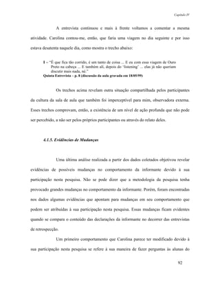 Capítulo IV



               A entrevista continuou e mais à frente voltamos a comentar a mesma

atividade. Carolina contou-me, então, que faria uma viagem no dia seguinte e por isso

estava desatenta naquele dia, como mostra o trecho abaixo:


       I – “É que fica tão corrido, é um tanto de coisa ... E eu com essa viagem de Ouro
            Preto na cabeça ... E também alí, depois do ‘listening’ ... elas já não queriam
            discutir mais nada, né.”
       Quinta Entrevista – p. 8 (discussão da aula gravada em 18/05/99)



               Os trechos acima revelam outra situação compartilhada pelos participantes

da cultura da sala de aula que também foi imperceptível para mim, observadora externa.

Esses trechos comprovam, então, a existência de um nível de ação profunda que não pode

ser percebido, a não ser pelos próprios participantes ou através do relato deles.



       4.1.5. Evidências de Mudanças



               Uma última análise realizada a partir dos dados coletados objetivou revelar

evidências de possíveis mudanças no comportamento da informante devido à sua

participação nesta pesquisa. Não se pode dizer que a metodologia da pesquisa tenha

provocado grandes mudanças no comportamento da informante. Porém, foram encontradas

nos dados algumas evidências que apontam para mudanças em seu comportamento que

podem ser atribuídas à sua participação nesta pesquisa. Essas mudanças ficam evidentes

quando se compara o conteúdo das declarações da informante no decorrer das entrevistas

de retrospecção.

               Um primeiro comportamento que Carolina parece ter modificado devido à

sua participação nesta pesquisa se refere à sua maneira de fazer perguntas às alunas do


                                                                                              92
 