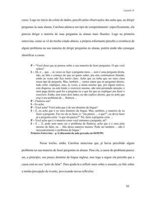 Capítulo IV



curso. Logo no início da coleta de dados, percebi pelas observações das aulas que, ao dirigir

perguntas às suas alunas, Carolina adotava um tipo de comportamento: especificamente, ela

parecia dirigir a maioria de suas perguntas às alunas mais fluentes. Logo na primeira

entrevista, como se vê do trecho citado abaixo, a própria informante percebe a existência de

algum problema na sua maneira de dirigir perguntas às alunas, porém ainda não consegue

identificar a causa:


       P – “Você disse que já pensou sobre a sua maneira de fazer perguntas. O que você
            achou?
       I – Ah, é ... que ... às vezes eu faço a pergunta meio ... nem é uma pergunta direta,
            não, eu falo o começo do que eu quero saber, pra elas continuarem falando,
            então às vezes não fica muito claro. Acho que eu tinha que ser mais clara
            nesse tipo de pergunta. Mas, também ... vamos supor que eu perguntei direito,
            tudo certo, expliquei, mas, às vezes, a aluna mesmo que, por algum motivo,
            está dispersa, ou está lendo o exercício mesmo, não está prestando atenção, e
            num pega direito qual foi a pergunta ou o que foi que eu expliquei pra fazer o
            exercício. Então, tem esses dois lados, eu não explico direito, que eu acho que
            esse é um problema de ... fluência ...
       P – Fluência sua?
       I – Eu acho.
       P – Você acha? Você acha que é do seu domínio da língua?
       I – É, eu acho que é no meu domínio da língua. Mas, também, a maneira de eu
            fazer a pergunta. Em vez de eu fazer, é: “ela parece ... o que?”, eu devia fazer
            já a pergunta certa: “o que ela parece?” Né, fazer a pergunta certa ...
       P – Você acha que é a maneira como você estrutura a pergunta, né?
       I – É ... É, pode nem tanto ser o problema da fluência, acho que é o meu jeito
            mesmo de falar, eu ... falo dessa maneira mesmo. Pode ser também ... não é
            necessariamente o problema da língua.”
       Primeira Entrevista – p. 6 (discussão da aula gravada em 04/05/99)


               Nesse trecho, então, Carolina menciona que já havia percebido algum

problema na sua maneira de fazer perguntas às alunas. Para ela, a causa do problema parece

ser, a princípio, seu pouco domínio da língua inglesa, mas logo a seguir ela percebe que a

causa está no seu “jeito de falar”. Para ajudá-la a refletir mais sobre o assunto, eu falo sobre

a minha percepção do evento, provocando novas reflexões:



                                                                                               93
 