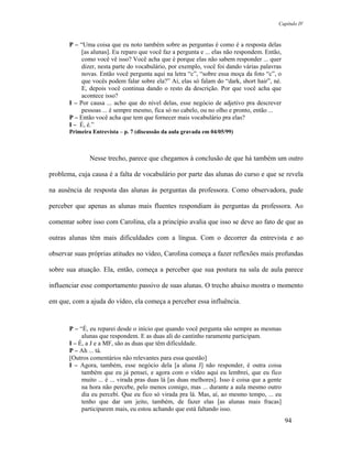 Capítulo IV



       P – “Uma coisa que eu noto também sobre as perguntas é como é a resposta delas
            [as alunas]. Eu reparo que você faz a pergunta e ... elas não respondem. Então,
            como você vê isso? Você acha que é porque elas não sabem responder ... quer
            dizer, nesta parte do vocabulário, por exemplo, você foi dando várias palavras
            novas. Então você pergunta aqui na letra “c”, “sobre essa moça da foto “c”, o
            que vocês podem falar sobre ela?” Aí, elas só falam do “dark, short hair”, né.
            E, depois você continua dando o resto da descrição. Por que você acha que
            acontece isso?
       I – Por causa ... acho que do nível delas, esse negócio de adjetivo pra descrever
            pessoas ... é sempre mesmo, fica só no cabelo, ou no olho e pronto, então ...
       P – Então você acha que tem que fornecer mais vocabulário pra elas?
       I – É, é.”
       Primeira Entrevista – p. 7 (discussão da aula gravada em 04/05/99)



               Nesse trecho, parece que chegamos à conclusão de que há também um outro

problema, cuja causa é a falta de vocabulário por parte das alunas do curso e que se revela

na ausência de resposta das alunas às perguntas da professora. Como observadora, pude

perceber que apenas as alunas mais fluentes respondiam às perguntas da professora. Ao

comentar sobre isso com Carolina, ela a princípio avalia que isso se deve ao fato de que as

outras alunas têm mais dificuldades com a língua. Com o decorrer da entrevista e ao

observar suas próprias atitudes no vídeo, Carolina começa a fazer reflexões mais profundas

sobre sua atuação. Ela, então, começa a perceber que sua postura na sala de aula parece

influenciar esse comportamento passivo de suas alunas. O trecho abaixo mostra o momento

em que, com a ajuda do vídeo, ela começa a perceber essa influência.


       P – “É, eu reparei desde o início que quando você pergunta são sempre as mesmas
            alunas que respondem. E as duas ali do cantinho raramente participam.
       I – É, a J e a MF, são as duas que têm dificuldade.
       P – Ah ... tá.
       [Outros comentários não relevantes para essa questão]
       I – Agora, também, esse negócio dela [a aluna J] não responder, é outra coisa
            também que eu já pensei, e agora com o vídeo aqui eu lembrei, que eu fico
            muito ... é ... virada pras duas lá [as duas melhores]. Isso é coisa que a gente
            na hora não percebe, pelo menos comigo, mas ... durante a aula mesmo outro
            dia eu percebi. Que eu fico só virada pra lá. Mas, aí, ao mesmo tempo, ... eu
            tenho que dar um jeito, também, de fazer elas [as alunas mais fracas]
            participarem mais, eu estou achando que está faltando isso.
                                                                                               94
 
