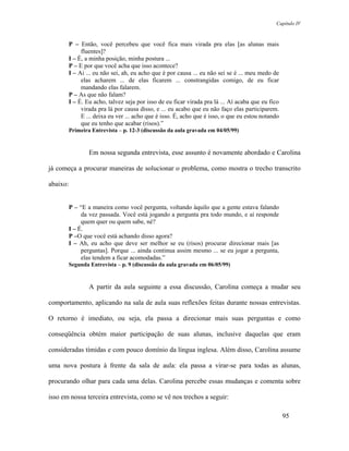 Capítulo IV



       P – Então, você percebeu que você fica mais virada pra elas [as alunas mais
            fluentes]?
       I – É, a minha posição, minha postura ...
       P – E por que você acha que isso acontece?
       I – Ai ... eu não sei, ah, eu acho que é por causa ... eu não sei se é ... meu medo de
            elas acharem ... de elas ficarem ... constrangidas comigo, de eu ficar
            mandando elas falarem.
       P – As que não falam?
       I – É. Eu acho, talvez seja por isso de eu ficar virada pra lá ... Aí acaba que eu fico
            virada pra lá por causa disso, e ... eu acabo que eu não faço elas participarem.
            E ... deixa eu ver ... acho que é isso. É, acho que é isso, o que eu estou notando
            que eu tenho que acabar (risos).”
          Primeira Entrevista – p. 12-3 (discussão da aula gravada em 04/05/99)


                  Em nossa segunda entrevista, esse assunto é novamente abordado e Carolina

já começa a procurar maneiras de solucionar o problema, como mostra o trecho transcrito

abaixo:


       P – “E a maneira como você pergunta, voltando àquilo que a gente estava falando
            da vez passada. Você está jogando a pergunta pra todo mundo, e aí responde
            quem quer ou quem sabe, né?
       I – É.
       P –O que você está achando disso agora?
       I – Ah, eu acho que deve ser melhor se eu (risos) procurar direcionar mais [as
            perguntas]. Porque ... ainda continua assim mesmo ... se eu jogar a pergunta,
            elas tendem a ficar acomodadas.”
          Segunda Entrevista – p. 9 (discussão da aula gravada em 06/05/99)


                  A partir da aula seguinte a essa discussão, Carolina começa a mudar seu

comportamento, aplicando na sala de aula suas reflexões feitas durante nossas entrevistas.

O retorno é imediato, ou seja, ela passa a direcionar mais suas perguntas e como

conseqüência obtém maior participação de suas alunas, inclusive daquelas que eram

consideradas tímidas e com pouco domínio da língua inglesa. Além disso, Carolina assume

uma nova postura à frente da sala de aula: ela passa a virar-se para todas as alunas,

procurando olhar para cada uma delas. Carolina percebe essas mudanças e comenta sobre

isso em nossa terceira entrevista, como se vê nos trechos a seguir:

                                                                                                 95
 