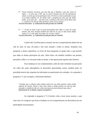 Capítulo IV



       I – “Nesse primeiro exercício, que elas têm que ir falando o que elas vêem na
           figura ... eu acho que a MF, que eu estava notando que ela não participava
           muito, eu acho que ela já participou mais. Na hora eu estava pensando no que
           eu já tinha refletido, né, de dirigir mais a pergunta pra elas que não falam
           muito, aí eu acho que ... que deu certo, começou a dar certo, ela já falou mais
           (...) inclusive foi ela que falou primeiro, junto com as outras.”
       Terceira Entrevista – p. 2 (discussão da aula gravada em 11/05/99)


       I – “... O que eu notei é que eu estou procurando mais olhar e o jeito do corpo
           mesmo, dar mais atenção também pro lado de cá, que eu não estava dando
           muita, à J, e à sala toda, elas todas, né, às cinco, todas.”
       Terceira Entrevista – p. 3 (discussão da aula gravada em 11/05/99)



               A partir daí, Carolina passa a assumir um novo comportamento dentro de sua

sala de aula, ou seja, ela passa a dar mais atenção a todas as alunas, dirigindo suas

perguntas a alunas específicas, ao invés de fazer perguntas ao grupo todo, o que permite

que todas as alunas participem da aula. Além disso, ela também modifica sua postura,

passando a olhar e se virar para todas as alunas, e não apenas para aquelas mais fluentes.

               Essa mudança no seu comportamento, além de estar retratada nas gravações

em vídeo das aulas subseqüentes às discussões apresentadas acima, também pode ser

percebida através das respostas da informante ao questionário de avaliação. Ao responder à

pergunta n° 5, por exemplo, a informante declarou:



       “Acredito que a reflexão sobre minhas aulas teve um efeito positivo sobre minha
       maneira de ensinar. Passei a ficar mais atenta a minha postura em sala de aula,
       tomando o cuidado de não me voltar mais para um (uns) aluno(s) que outros.”
       Questionário de Avaliação, resposta à pergunta 5.



               Ao responder à pergunta n° 9, Carolina volta a tocar nesse assunto, o que

mais uma vez comprova que houve mudança no seu comportamento em decorrência da sua

participação nesta pesquisa.



                                                                                             96
 