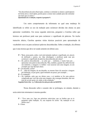 Capítulo IV



       “Em decorrência da auto-observação, continuo a estimular os alunos a participarem
       de forma ativa e motivadora, porém passo a tomar mais cuidado para não estimular
       uns mais que os outros.”
       Questionário de Avaliação, resposta à pergunta 9.


               Um outro comportamento da informante no qual uma mudança foi

identificada se refere ao uso da tradução para esclarecer dúvidas das alunas ou para

apresentar vocabulário. Em nossa segunda entrevista, perguntei a Carolina sobre que

técnicas um professor pode usar para esclarecer o significado de palavras. No trecho

transcrito abaixo, Carolina apontou várias técnicas possíveis para apresentação de

vocabulário novo ou para esclarecer palavras desconhecidas. Sobre a tradução, ela afirmou

que é uma técnica que deve ser usada somente em último caso.


       P – “Bom, nessa parte, então, você está tentando explicar o significado, né, através
            de definição e gestos, etc. Que abordagens o professor pode usar pra
            esclarecer o significado de palavras desconhecidas pro aluno?
       I – Ah, palavra desconhecida ... eu acho que ... sinônimo, é muito bom pra ...
            apresentar uma palavra desconhecida. Mas, também, quando fica difícil de dar
            um sinônimo, a imagem é o melhor: você associar com uma imagem, ou um
            exemplo que seja fácil pro aluno.
       P – Um desenho, assim?
       I – É ... além da imagem, de um desenho, ou mesmo fazer ele associar a imagem
            por definição, ou por gesto, igual imitando um pouco, por exemplo ...
       P – E a tradução?
       I – Ah, tradução, acho que em último caso, e só também se for uma palavra
            complicada que você não acha uma imagem, não consegue desenhar, não tem
            jeito de ser por gesto, né, então, aí dá a tradução.”
       Segunda Entrevista – p. 3 (discussão da aula gravada em 06/05/99)


               Nossa discussão sobre o assunto não se prolongou, no entanto, durante a

sexta entrevista retornamos à mesma questão:


       P – “Teve uma vez, logo nas primeiras entrevistas, que eu lembro que eu te
            perguntei sobre tradução. Aí, sua resposta foi assim: “ah, tradução só em
            último caso”.
       I – Uhum.



                                                                                              97
 