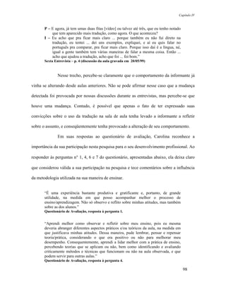 Capítulo IV



       P – E agora, já tem umas duas fitas [vídeo] ou talvez até três, que eu tenho notado
           que tem aparecido mais tradução, como agora. O que aconteceu?
       I – Eu acho que pra ficar mais claro ... porque também eu não fui direto na
           tradução, eu tentei ... dei uns exemplos, expliquei, e aí eu quis falar no
           português pra comparar, pra ficar mais claro. Porque isso daí é a língua, né,
           igual a gente também tem várias maneiras de falar a mesma coisa. Então ...
           acho que ajudou a tradução, acho que foi ... foi bom.”
       Sexta Entrevista – p. 4 (discussão da aula gravada em 20/05/99)


               Nesse trecho, percebe-se claramente que o comportamento da informante já

vinha se alterando desde aulas anteriores. Não se pode afirmar nesse caso que a mudança

detectada foi provocada por nossas discussões durante as entrevistas, mas percebe-se que

houve uma mudança. Contudo, é possível que apenas o fato de ter expressado suas

convicções sobre o uso da tradução na sala de aula tenha levado a informante a refletir

sobre o assunto, e conseqüentemente tenha provocado a alteração de seu comportamento.

               Em suas respostas ao questionário de avaliação, Carolina reconhece a

importância da sua participação nesta pesquisa para o seu desenvolvimento profissional. Ao

responder às perguntas n° 1, 4, 6 e 7 do questionário, apresentadas abaixo, ela deixa claro

que considerou válida a sua participação na pesquisa e tece comentários sobre a influência

da metodologia utilizada na sua maneira de ensinar.


       “É uma experiência bastante produtiva e gratificante e, portanto, de grande
       utilidade, na medida em que posso acompanhar melhor o processo de
       ensino/aprendizagem. Não só observo e reflito sobre minhas atitudes, mas também
       sobre as dos alunos.”
       Questionário de Avaliação, resposta à pergunta 1.


       “Aprendi melhor como observar e refletir sobre meu ensino, pois eu mesma
       deveria abranger diferentes aspectos práticos e/ou teóricos da aula, na medida em
       que justificava minhas atitudes. Dessa maneira, pude lembrar, pensar e repensar
       teoria/prática, considerando o que era positivo ou não para melhorar meu
       desempenho. Consequentemente, aprendi a lidar melhor com a prática de ensino,
       percebendo teorias que se aplicam ou não, bem como identificando e avaliando
       criticamente métodos e técnicas que funcionam ou não na aula observada, e que
       podem servir para outras aulas.”
       Questionário de Avaliação, resposta à pergunta 4.

                                                                                             98
 