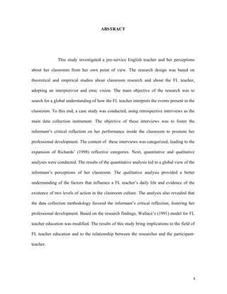 ABSTRACT




               This study investigated a pre-service English teacher and her perceptions

about her classroom from her own point of view. The research design was based on

theoretical and empirical studies about classroom research and about the FL teacher,

adopting an interpretivist and emic vision. The main objective of the research was to

search for a global understanding of how the FL teacher interprets the events present in the

classroom. To this end, a case study was conducted, using retrospective interviews as the

main data collection instrument. The objective of these interviews was to foster the

informant’s critical reflection on her performance inside the classroom to promote her

professional development. The content of these interviews was categorized, leading to the

expansion of Richards’ (1998) reflective categories. Next, quantitative and qualitative

analyses were conducted. The results of the quantitative analysis led to a global view of the

informant’s perceptions of her classroom. The qualitative analysis provided a better

understanding of the factors that influence a FL teacher’s daily life and evidence of the

existence of two levels of action in the classroom culture. The analysis also revealed that

the data collection methodology favored the informant’s critical reflection, fostering her

professional development. Based on the research findings, Wallace’s (1991) model for FL

teacher education was modified. The results of this study bring implications to the field of

FL teacher education and to the relationship between the researcher and the participant-

teacher.




                                                                                            x
 
