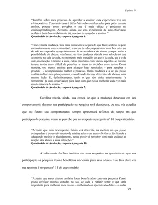 Capítulo IV



       “Também sobre meu processo de aprender a ensinar, esta experiência teve um
       efeito positivo. Constatei como é útil refletir sobre minhas aulas para poder ensinar
       melhor, porque posso perceber o que é mais eficaz e produtivo no
       ensino/aprendizagem. Acredito, ainda, que esta experiência de auto-observação
       acelera o bom desenvolvimento do processo de aprender a ensinar.”
       Questionário de Avaliação, resposta à pergunta 6.


       “Houve muita mudança. Sou mais consciente e segura do que faço; acabou, ou pelo
       menos tornou-se mais controlável, o receio de não proporcionar uma boa aula, ou
       de não corresponder apropriadamente às necessidades do aluno, porque tenho a
       possibilidade de checar, confirmar, ou tirar qualquer dúvida com relação ao que
       aconteceu na sala de aula, no momento mais tranqüilo do que o da aula, que é o de
       auto-observação. Durante a aula, estou envolvida com vários aspectos ao mesmo
       tempo, sendo mais difícil de perceber se tomo as decisões mais certas. Dessa
       maneira, sou menos ansiosa para alcançar logo resultados – para perceber o
       produto – , acompanhando melhor o processo. Outra mudança é a de que posso
       avaliar melhor meu planejamento, considerando formas diferentes de abordar uma
       mesma lição. E, definitivamente, tenho o que não tinha anteriormente: ‘a
       ferramenta’ (a auto-observação) para fazer com que possa melhorar cada vez mais
       minha maneira de ensinar.”
       Questionário de Avaliação, resposta à pergunta 7.



               Carolina revela, ainda, sua crença de que a mudança detectada em seu

comportamento durante sua participação na pesquisa será duradoura, ou seja, ela acredita

que, no futuro, seu comportamento sempre apresentará reflexos do tempo em que

participou da pesquisa, como se percebe por sua resposta à pergunta n° 10 do questionário:


       “Acredito que meu desempenho futuro será diferente, na medida em que posso
       acompanhar o desenvolvimento de minhas aulas com mais eficiência, facilitando e
       adequando melhor o planejamento, sendo possível perceber com mais cuidado as
       reações dos alunos e suas intenções.”
       Questionário de Avaliação, resposta à pergunta 10.


               A informante declara também, em suas respostas ao questionário, que sua

participação na pesquisa trouxe benefícios adicionais para seus alunos. Isso fica claro em

sua resposta à pergunta n° 11 do questionário:


       “Acredito que meus alunos também foram beneficiados com esta pesquisa. Como
       podia verificar minhas atitudes na sala de aula e refletir sobre o que seria
       importante para melhorar meu ensino – melhorando o aprendizado deles – as aulas
                                                                                               99
 