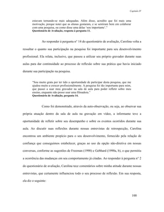 Capítulo IV



       estavam tornando-se mais adequadas. Além disso, acredito que foi mais uma
       motivação, porque notei que as alunas gostaram, e se sentiram bem em colaborar
       com uma pesquisa, ou como disse uma delas ‘sou importante’.”
       Questionário de Avaliação, resposta à pergunta 11.



               Ao responder à pergunta n° 14 do questionário de avaliação, Carolina volta a

ressaltar o quanto sua participação na pesquisa foi importante para seu desenvolvimento

profissional. Ela relata, inclusive, que passou a utilizar seu próprio gravador durante suas

aulas para dar continuidade ao processo de reflexão sobre sua prática que havia iniciado

durante sua participação na pesquisa.


       “Sou muito grata por ter tido a oportunidade de participar desta pesquisa, que me
       ajudou muito a crescer profissionalmente. A pesquisa foi tão importante para mim,
       que passei a usar meu gravador na sala de aula para poder refletir sobre meu
       ensino, enquanto não posso usar uma filmadora.”
       Questionário de Avaliação, pergunta 14.



               Como foi demonstrado, através da auto-observação, ou seja, ao observar sua

própria atuação dentro da sala de aula na gravação em vídeo, a informante teve a

oportunidade de refletir sobre seu desempenho e sobre os eventos ocorridos durante sua

aula. Ao discutir suas reflexões durante nossas entrevistas de retrospecção, Carolina

encontrou um ambiente propício para o seu desenvolvimento, fornecido pela relação de

confiança que conseguimos estabelecer, graças ao uso da opção não-diretiva em nossas

conversas, conforme as sugestões de Freeman (1990) e Gebhard (1990a, b), o que permitiu

a ocorrência das mudanças em seu comportamento já citadas. Ao responder à pergunta n° 2

do questionário de avaliação, Carolina tece comentários sobre minha atitude durante nossas

entrevistas, que certamente influenciou todo o seu processo de reflexão. Em sua resposta,

ela diz o seguinte:



                                                                                           100
 