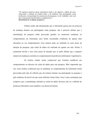 Capítulo IV



       “Os aspectos positivos dessa experiência foram o de adquirir o hábito de auto-
       observação e reflexão de minhas aulas; o de melhorar meu desempenho como
       professora; o de participar de um processo de pesquisa; e o de ‘trabalhar’ com você
       que é uma pessoa incentivadora e compreensiva.”
       Questionário de Avaliação, pergunta 2.


               Embora tenha sido demonstrado que a informante passou por um processo

de mudança durante sua participação nesta pesquisa, não é possível afirmar que a

metodologia da pesquisa tenha provocado grandes ou numerosas mudanças no

comportamento da informante, pois foram encontradas evidências de apenas duas

alterações no seu comportamento. Esse número pode ser atribuído ao curto prazo de

duração da pesquisa, cuja coleta de dados foi realizada em apenas um mês. Porém, é

justamente devido a esse curto prazo de duração que se pode afirmar que o pequeno

número de mudanças ocorridas no comportamento da professora-informante é significativo.

               Os trechos citados acima comprovam que Carolina modificou seu

comportamento no decorrer da coleta de dados para esta pesquisa. Mais importante que

isto, esses trechos evidenciam que as mudanças no comportamento da informante foram

provocadas pelo tipo de reflexão que ela realizou durante sua participação na pesquisa e

pelo ambiente favorável em que essas reflexões foram feitas. Essa é uma constatação que

comprova que a metodologia utilizada na coleta de dados favorece não só a reflexão do

professor-informante como também o seu desenvolvimento.




                                                                                             101
 