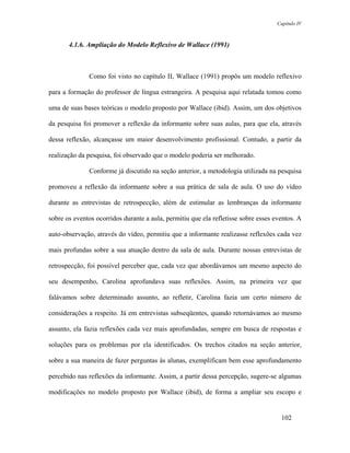 Capítulo IV



       4.1.6. Ampliação do Modelo Reflexivo de Wallace (1991)



              Como foi visto no capítulo II, Wallace (1991) propôs um modelo reflexivo

para a formação do professor de língua estrangeira. A pesquisa aqui relatada tomou como

uma de suas bases teóricas o modelo proposto por Wallace (ibid). Assim, um dos objetivos

da pesquisa foi promover a reflexão da informante sobre suas aulas, para que ela, através

dessa reflexão, alcançasse um maior desenvolvimento profissional. Contudo, a partir da

realização da pesquisa, foi observado que o modelo poderia ser melhorado.

              Conforme já discutido na seção anterior, a metodologia utilizada na pesquisa

promoveu a reflexão da informante sobre a sua prática de sala de aula. O uso do vídeo

durante as entrevistas de retrospecção, além de estimular as lembranças da informante

sobre os eventos ocorridos durante a aula, permitiu que ela refletisse sobre esses eventos. A

auto-observação, através do vídeo, permitiu que a informante realizasse reflexões cada vez

mais profundas sobre a sua atuação dentro da sala de aula. Durante nossas entrevistas de

retrospecção, foi possível perceber que, cada vez que abordávamos um mesmo aspecto do

seu desempenho, Carolina aprofundava suas reflexões. Assim, na primeira vez que

falávamos sobre determinado assunto, ao refletir, Carolina fazia um certo número de

considerações a respeito. Já em entrevistas subseqüentes, quando retornávamos ao mesmo

assunto, ela fazia reflexões cada vez mais aprofundadas, sempre em busca de respostas e

soluções para os problemas por ela identificados. Os trechos citados na seção anterior,

sobre a sua maneira de fazer perguntas às alunas, exemplificam bem esse aprofundamento

percebido nas reflexões da informante. Assim, a partir dessa percepção, sugere-se algumas

modificações no modelo proposto por Wallace (ibid), de forma a ampliar seu escopo e


                                                                                     102
 