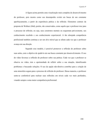Capítulo IV



              A figura acima permite uma visualização mais completa do desenvolvimento

do professor, pois mostra como seu desempenho evolui em busca de um constante

aperfeiçoamento, a partir da experiência prática e da reflexão. Elementos centrais da

proposta de Wallace (ibid), porém, são conservados, como aquilo que o professor traz para

o processo de reflexão, ou seja, seus construtos mentais ou esquemata pré-existente, seu

conhecimento recebido e seu conhecimento experiencial. A tão almejada competência

profissional também continua a ser um alvo móvel que se afasta cada vez que o professor

avança em sua direção.

              Segundo esse modelo, é possível promover a reflexão do professor sobre

suas aulas, com o objetivo de ajudá-lo em sua busca constante por desenvolvimento. O uso

do vídeo favorece a reflexão do professor sobre sua prática. Cada vez que o professor se

observa no vídeo, tem a oportunidade de refletir sobre a sua atuação, identificando

problemas e buscando soluções. O uso da opção não-diretiva contribui para a criação de

uma atmosfera segura para o processo de reflexão do professor. Dessa maneira, o professor

sente-se confortável para realizar suas reflexões em níveis cada vez mais profundos,

visando sempre a uma maior competência profissional.




                                                                                 104
 