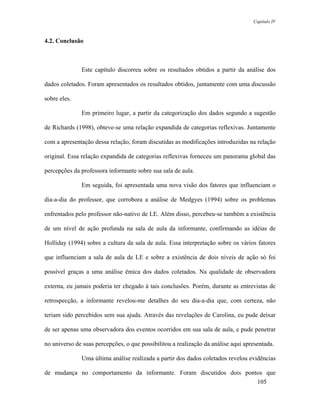 Capítulo IV



4.2. Conclusão



              Este capítulo discorreu sobre os resultados obtidos a partir da análise dos

dados coletados. Foram apresentados os resultados obtidos, juntamente com uma discussão

sobre eles.

              Em primeiro lugar, a partir da categorização dos dados segundo a sugestão

de Richards (1998), obteve-se uma relação expandida de categorias reflexivas. Juntamente

com a apresentação dessa relação, foram discutidas as modificações introduzidas na relação

original. Essa relação expandida de categorias reflexivas forneceu um panorama global das

percepções da professora informante sobre sua sala de aula.

              Em seguida, foi apresentada uma nova visão dos fatores que influenciam o

dia-a-dia do professor, que corrobora a análise de Medgyes (1994) sobre os problemas

enfrentados pelo professor não-nativo de LE. Além disso, percebeu-se também a existência

de um nível de ação profunda na sala de aula da informante, confirmando as idéias de

Holliday (1994) sobre a cultura da sala de aula. Essa interpretação sobre os vários fatores

que influenciam a sala de aula de LE e sobre a existência de dois níveis de ação só foi

possível graças a uma análise êmica dos dados coletados. Na qualidade de observadora

externa, eu jamais poderia ter chegado à tais conclusões. Porém, durante as entrevistas de

retrospecção, a informante revelou-me detalhes do seu dia-a-dia que, com certeza, não

teriam sido percebidos sem sua ajuda. Através das revelações de Carolina, eu pude deixar

de ser apenas uma observadora dos eventos ocorridos em sua sala de aula, e pude penetrar

no universo de suas percepções, o que possibilitou a realização da análise aqui apresentada.

              Uma última análise realizada a partir dos dados coletados revelou evidências

de mudança no comportamento da informante. Foram discutidos dois pontos que
                                                                     105
 