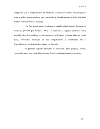 Capítulo IV



comprovam que o comportamento da informante se modificou durante sua participação

nesta pesquisa, argumentando-se que a metodologia utilizada durante a coleta dos dados

pode ter influenciado essas mudanças.

              Por fim, a partir desses resultados, o modelo reflexivo para a formação do

professor, proposto por Wallace (1991), foi ampliado, e algumas alterações foram

sugeridas. O modelo ampliado permite promover a reflexão do professor sobre sua prática

diária, provocando mudanças em seu comportamento e contribuindo para o

desenvolvimento profissional do professor em formação.

              O próximo capítulo apresenta as conclusões desta pesquisa, tecendo

comentários sobre suas implicaçãos futuras e fazendo sugestões para outras pesquisas.




                                                                                   106
 