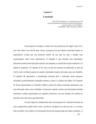 Capítulo V



                                        Capítulo V

                                        Conclusão

                                                     “Teacher development is a continuous process of
                                              transforming human potential into human performance,
                                                                    a process that is never finished.”
                                                               (Underhill, 1994 in Scrivener, 1994:v)




               Esta pesquisa investigou a prática de uma professora de inglês como LE e

sua visão sobre a sua sala de aula. Assim, a pesquisa teve por objetivo principal mapear as

experiências vividas por um professor dentro de sua sala de aula e estudar suas

interpretações sobre essas experiências. O Capítulo I, que introduz esta dissertação,

apresentou minha motivação para realizar esta pesquisa, as justificativas para realizá-la e os

objetivos propostos. O Capítulo II fez uma revisão da literatura já publicada na área da

LALE, tanto no Brasil quanto no mundo, abordando estudos relevantes para este trabalho.

O Capítulo III apresentou a metodologia utilizada para a realização desta pesquisa,

incluindo os procedimentos realizados durante a coleta e a análise dos dados. No Capítulo

IV foram apresentados os resultados obtidos a partir da análise realizada, juntamente com

uma discussão sobre esses resultados. O presente capítulo conclui esta dissertação fazendo

referência à análise apresentada nos capítulos anteriores, em uma tentativa de unificar as

questões mais relevantes aqui discutidas.

               Um dos objetivos estabelecidos para esta pesquisa foi o desenvolvimento de

uma compreensão global sobre como o professor interpreta sua sala de aula e os eventos

nela ocorridos. Esse objetivo foi alcançado através da categorização dos dados coletados. A
                                                                                             107
 