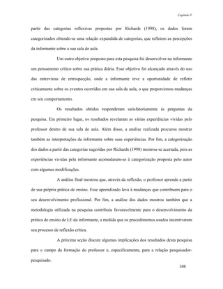 Capítulo V



partir das categorias reflexivas propostas por Richards (1998), os dados foram

categorizados obtendo-se uma relação expandida de categorias, que refletem as percepções

da informante sobre a sua sala de aula.

               Um outro objetivo proposto para esta pesquisa foi desenvolver na informante

um pensamento crítico sobre sua prática diária. Esse objetivo foi alcançado através do uso

das entrevistas de retrospecção, onde a informante teve a oportunidade de refletir

criticamente sobre os eventos ocorridos em sua sala de aula, o que proporcionou mudanças

em seu comportamento.

               Os resultados obtidos responderam satisfatoriamente às perguntas da

pesquisa. Em primeiro lugar, os resultados revelaram as várias experiências vividas pelo

professor dentro de sua sala de aula. Além disso, a análise realizada procurou mostrar

também as interpretações da informante sobre suas experiências. Por fim, a categorização

dos dados a partir das categorias sugeridas por Richards (1998) mostrou-se acertada, pois as

experiências vividas pela informante acomodaram-se à categorização proposta pelo autor

com algumas modificações.

               A análise final mostrou que, através da reflexão, o professor aprende a partir

de sua própria prática de ensino. Esse aprendizado leva à mudanças que contribuem para o

seu desenvolvimento profissional. Por fim, a análise dos dados mostrou também que a

metodologia utilizada na pesquisa contribuiu favoravelmente para o desenvolvimento da

prática de ensino de LE da informante, a medida que os procedimentos usados incentivaram

seu processo de reflexão crítica.

               A próxima seção discute algumas implicações dos resultados desta pesquisa

para o campo da formação do professor e, especificamente, para a relação pesquisador-

pesquisado.
                                                                                     108
 