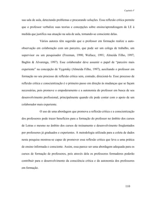 Capítulo V



sua sala de aula, detectando problemas e procurando soluções. Essa reflexão crítica permite

que o professor verbalize suas teorias e concepções sobre ensino/aprendizagem de LE à

medida que justifica sua atuação na sala de aula, tornando-se consciente delas.

               Vários autores têm sugerido que o professor em formação realize a auto-

observação em colaboração com um parceiro, que pode ser um colega de trabalho, um

supervisor ou um pesquisador (Freeman, 1990; Wallace, 1991; Almeida Filho, 1997;

Baghin & Alvarenga, 1997). Esse colaborador deve assumir o papel de “parceiro mais

experiente” na concepção de Vygotsky (Almeida Filho, 1997), auxiliando o professor em

formação no seu processo de reflexão crítica sem, contudo, direcioná-lo. Esse processo de

reflexão crítica e conscientização é o primeiro passo em direção às mudanças que se façam

necessárias, pois promove o empoderamento e a autonomia do professor em busca de seu

desenvolvimento profissional, principalmente quando ele pode contar com o apoio de um

colaborador mais experiente.

               O uso de uma abordagem que promova a reflexão crítica e a conscientização

dos professores pode trazer benefícios para a formação do professor no âmbito dos cursos

de Letras e mesmo no âmbito dos cursos de treinamento e desenvolvimento freqüentados

por professores já graduados e experientes. A metodologia utilizada para a coleta de dados

nesta pesquisa mostrou-se capaz de promover essa reflexão crítica que leva a uma prática

de ensino informada e consciente. Assim, essa parece ser uma abordagem adequada para os

cursos de formação de professores, pois através dela os professores formadores poderão

contribuir para o desenvolvimento da consciência crítica e da autonomia dos professores

em formação.




                                                                                   110
 