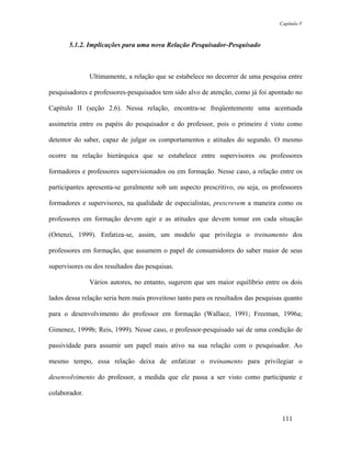 Capítulo V



       5.1.2. Implicações para uma nova Relação Pesquisador-Pesquisado



               Ultimamente, a relação que se estabelece no decorrer de uma pesquisa entre

pesquisadores e professores-pesquisados tem sido alvo de atenção, como já foi apontado no

Capítulo II (seção 2.6). Nessa relação, encontra-se freqüentemente uma acentuada

assimetria entre os papéis do pesquisador e do professor, pois o primeiro é visto como

detentor do saber, capaz de julgar os comportamentos e atitudes do segundo. O mesmo

ocorre na relação hierárquica que se estabelece entre supervisores ou professores

formadores e professores supervisionados ou em formação. Nesse caso, a relação entre os

participantes apresenta-se geralmente sob um aspecto prescritivo, ou seja, os professores

formadores e supervisores, na qualidade de especialistas, prescrevem a maneira como os

professores em formação devem agir e as atitudes que devem tomar em cada situação

(Ortenzi, 1999). Enfatiza-se, assim, um modelo que privilegia o treinamento dos

professores em formação, que assumem o papel de consumidores do saber maior de seus

supervisores ou dos resultados das pesquisas.

               Vários autores, no entanto, sugerem que um maior equilíbrio entre os dois

lados dessa relação seria bem mais proveitoso tanto para os resultados das pesquisas quanto

para o desenvolvimento do professor em formação (Wallace, 1991; Freeman, 1996a;

Gimenez, 1999b; Reis, 1999). Nesse caso, o professor-pesquisado sai de uma condição de

passividade para assumir um papel mais ativo na sua relação com o pesquisador. Ao

mesmo tempo, essa relação deixa de enfatizar o treinamento para privilegiar o

desenvolvimento do professor, a medida que ele passa a ser visto como participante e

colaborador.


                                                                                   111
 