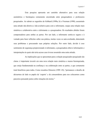 Capítulo V



              Esta pesquisa apresenta um caminho alternativo para essa relação

assimétrica e hierárquica comumente encontrada entre pesquisadores e professores

pesquisados. Ao adotar as sugestões de Gebhard (1990a, b) e Freeman (1990), assumindo

uma atitude não-diretiva e não-avaliativa para com a informante, surgiu uma relação mais

simétrica e colaborativa entre a informante e a pesquisadora. Os resultados obtidos foram

compensadores para ambas as partes. Por um lado, a informante sentiu-se segura e à

vontade para fazer reflexões sobre sua prática, muitas vezes se auto-avaliando, detectando

seus problemas e procurando suas próprias soluções. Por outro lado, devido à esse

sentimento de segurança proporcionado à informante, a pesquisadora obteve informações e

interpretações às quais não teria acesso caso tivesse assumido uma outra atitude.

              As implicações que se apresentam para a relação pesquisador-pesquisado são

claras: é importante investir em uma nova relação mais simétrica e menos hierarquizada,

que esteja fundamentada na confiança e na colaboração entre as partes, o que certamente

trará benefícios para todos. Como ressaltou Ortenzin (1999: 45), “permanece o desafio de

deixarmos de lado os papéis de ‘experts’ e de consumidores para nos colocarmos como

parceiros pensando juntos sobre situações de ensino.”




                                                                                     112
 