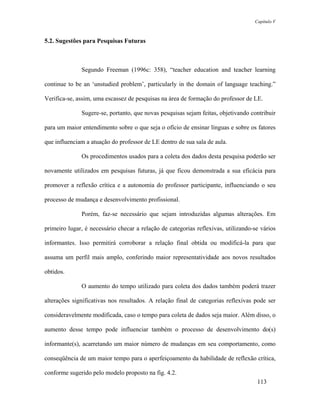 Capítulo V



5.2. Sugestões para Pesquisas Futuras



              Segundo Freeman (1996c: 358), “teacher education and teacher learning

continue to be an ‘unstudied problem’, particularly in the domain of language teaching.”

Verifica-se, assim, uma escassez de pesquisas na área de formação do professor de LE.

              Sugere-se, portanto, que novas pesquisas sejam feitas, objetivando contribuir

para um maior entendimento sobre o que seja o ofício de ensinar línguas e sobre os fatores

que influenciam a atuação do professor de LE dentro de sua sala de aula.

              Os procedimentos usados para a coleta dos dados desta pesquisa poderão ser

novamente utilizados em pesquisas futuras, já que ficou demonstrada a sua eficácia para

promover a reflexão crítica e a autonomia do professor participante, influenciando o seu

processo de mudança e desenvolvimento profissional.

              Porém, faz-se necessário que sejam introduzidas algumas alterações. Em

primeiro lugar, é necessário checar a relação de categorias reflexivas, utilizando-se vários

informantes. Isso permitirá corroborar a relação final obtida ou modificá-la para que

assuma um perfil mais amplo, conferindo maior representatividade aos novos resultados

obtidos.

              O aumento do tempo utilizado para coleta dos dados também poderá trazer

alterações significativas nos resultados. A relação final de categorias reflexivas pode ser

consideravelmente modificada, caso o tempo para coleta de dados seja maior. Além disso, o

aumento desse tempo pode influenciar também o processo de desenvolvimento do(s)

informante(s), acarretando um maior número de mudanças em seu comportamento, como

conseqüência de um maior tempo para o aperfeiçoamento da habilidade de reflexão crítica,

conforme sugerido pelo modelo proposto na fig. 4.2.
                                                                                    113
 