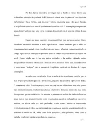 Capítulo V



               Por fim, faz-se necessário investigar mais a fundo os vários fatores que

influenciam a atuação do professor de LE dentro da sala de aula, do ponto de vista de vários

participantes. Dessa forma, será possível verificar realmente quais são esses fatores,

principalmente quando se trata de professores não-nativos de LE. Novas pesquisas poderão,

ainda, tentar verificar mais uma vez a existência dos dois níveis de ação na cultura da sala

de aula.

               Espero que essas sugestões possam contribuir para que as pesquisas futuras

obtenham resultados melhores e mais significativos. Espero também que o relato da

pesquisa aqui apresentada possa contribuir para enriquecer a base de conhecimento sobre o

campo específico da formação do professor de LE e sobre o ofício de ensino de línguas em

geral. Espero ainda que, à luz dos dados coletados e da análise efetuada, outros

pesquisadores sintam-se estimulados a realizar novas pesquisas nessa área, trazendo novos

e importantes “insights” para o campo da Lingüística Aplicada ao Ensino de Língua

Estrangeira.

               Acredito que a realização desta pesquisa tenha contribuído também para o

meu próprio crescimento pessoal e profissional, enquanto pesquisadora e professora de LE.

O processo de coleta de dados proporcionou um crescimento mútuo tanto para mim quanto

para minha informante, resultante da natureza colaborativa de nossas entrevistas e do clima

de segurança que se estabeleceu. Por sua vez, o processo de análise dos dados influenciou

ainda mais o meu amadurecimento como pesquisadora, devido a realização de sucessivas

análises, em níveis cada vez mais profundos. Assim como Carolina se desenvolveu

profissionalmente devido a sua participação na pesquisa, eu também aprendi muito sobre o

processo de ensino de LE, sobre como fazer pesquisa e, principalmente, sobre como o

trabalho colaborativo pode ser produtivo e prazeroso.
                                                                                    114
 